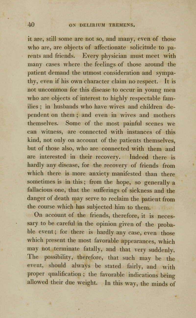 it are, still some are not so, and many, even of those who are, are objects of affectionate solicitude to pa- rents and friends. Every physician must meet with many cases where the feelings of those around the patient demand the utmost consideration and sympa- thy, even if his own character claim no respect. It is not uncommon for this disease to occur in young men who are objects of interest to highly respectable fam- ilies ; in husbands who have wives and children de- pendent on them ; and even in wives and mothers themselves. Some of the most painful scenes we can witness, are connected with instances of this kind, not only on account of the patients themselves, but of those also, who are connected with them and are interested in their recovery. Indeed there is hardly any disease, for the recovery of friends from which there is more anxiety manifested than there sometimes is in this; from the hope, so generally a fallacious one, that the sufferings of sickness and the danger of death may serve to reclaim the patient from the course which has subjected him to them. On account of the friends, therefore, it is neces- sary to be careful in the opinion given of the proba- ble event; for there is hardly any case, even those which present the most favorable appearances, which may not terminate fatally, and that very suddenly. The possibility, therefore, that such may be the event, should always be stated fairly, and with proper qualification ; the favorable indications being allowed their due weight. In this way, the minds of