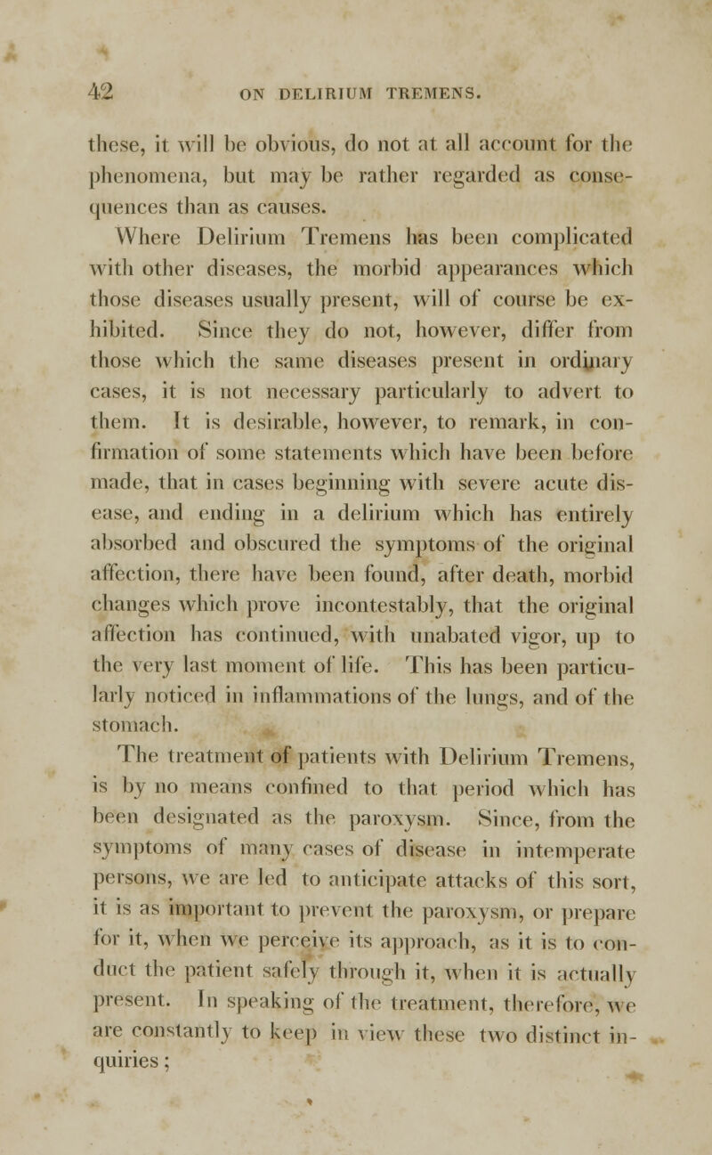 these, it will be obvious, do not at all account for the phenomena, but may be rather regarded as conse- quences than as causes. Where Delirium Tremens has been complicated with other diseases, the morbid appearances which those diseases usually present, will of course be ex- hibited. Since they do not, however, differ from those which the same diseases present in ordinary cases, it is not necessary particularly to advert to them. It is desirable, however, to remark, in con- firmation of some statements which have been before made, that in cases beginning with severe acute dis- ease, and ending in a delirium which has entirely absorbed and obscured the symptoms of the original affection, there have been found, after death, morbid changes which prove incontestable, that the original affection has continued, with unabated vigor, up to the very last moment of life. This has been particu- larly noticed in inflammations of the lungs, and of the stomach. The treatment of patients with Delirium Tremens, is by no means confined to that period which has been designated as the paroxysm. Since, from the symptoms of many cases of disease in intemperate persons, we are led to anticipate attacks of this sort, it is as important to prevent the paroxysm, or prepare for it, when we perceive its approach, as it is to eon- duct the patient safely through it, when it is aetually present. In speaking of the treatment, therefore, we are constantly to keep in view these two distinct in- quiries ;