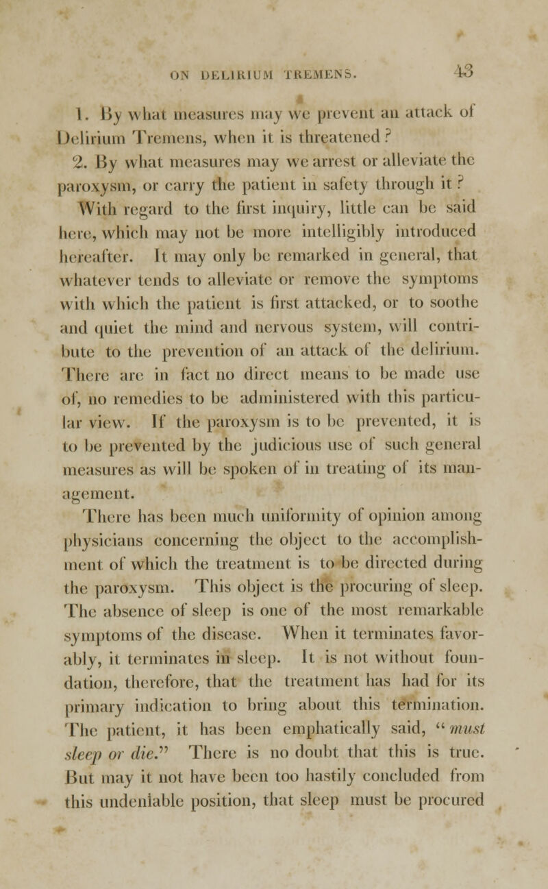 <).\ DELIRIUM TREMEIN !tS i 1. \>y what measures may we prevent an attack ol Delirium Tremens, when it is threatened? 2. By what measures may weariest or alleviate the paroxysm, or carry tin; patient in safety through it? With regard to the first inquiry, little can be said here, which may not be more intelligibly introduced hereafter. It may only be remarked in general, that Whatever tends to alleviate or remove the symptoms with which the patient is first attacked, or to soothe and quiet the mind and nervous system, will contri- bute to the prevention of an attack of the delirium. There are in fact no direct means to be made use of, no remedies to be administered with this particu- lar view. If the paroxysm is to be prevented, it is to be prevented by the judicious use of such general measures as will be; spoken of in treating of its man- agement. There has been much uniformity of opinion among physicians concerning the object to the accomplish- ment of which the treatment is to be directed during the paroxysm. This object is the procuring of sleep. The absence of sleep is one of the most remarkable symptoms of the disease. When it terminates favor- ably, it terminates in sleep. It is not w ithout foun- dation, therefore, that the treatment has had for its primary indication to bring about this termination. The patient, it has been emphatically said,  must sleep or die There is no doubt that this is true. But may it not have been too hastily concluded from this undeniable position, that sleep must be procured
