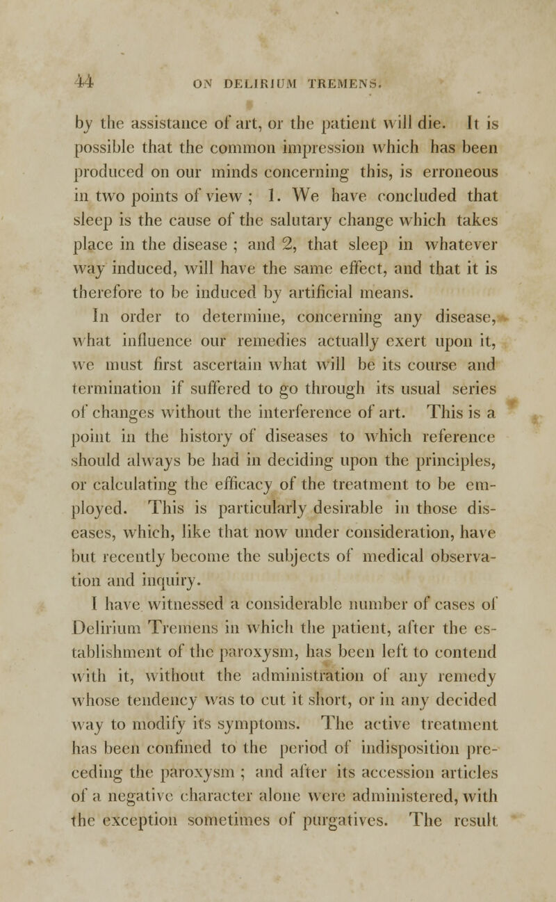 by the assistance of art, or the patient will die. It is possible that the common impression which has been produced on our minds concerning this, is erroneous in two points of view ; I. We have concluded that sleep is the cause of the salutary change which takes place in the disease ; and 2, that sleep in whatever way induced, will have the same effect, and that it is therefore to be induced by artificial means. In order to determine, concerning any disease, what influence our remedies actually exert upon it, we must first ascertain what will be its course and termination if suffered to go through its usual series of changes without the interference of art. This is a point in the history of diseases to which reference should always be had in deciding upon the principles, or calculating the efficacy of the treatment to be em- ployed. This is particularly desirable in those dis- eases, which, like that now under consideration, have but recently become the subjects of medical observa- tion and inquiry. I have witnessed a considerable number of cases of Delirium Tremens in which the patient, after the es- tablishment of the paroxysm, has been left to contend with it, without the administration of any remedy whose tendency was to cut it short, or in any decided way to modify its symptoms. The active treatment has been confined to the period of indisposition pre- ceding the paroxysm ; and after its accession articles of a negative character alone were administered, with the exception sometimes of purgatives. The result