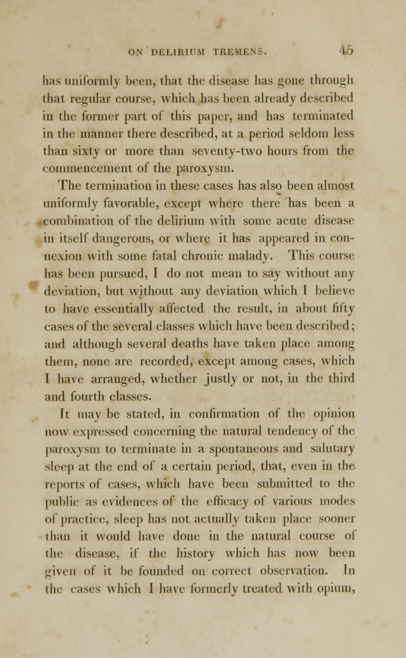 has uniformly been, that the disease has gone through that regular course, which has been already described in the former part of this paper, and has terminated in the manner there described, at a period seldom less than sixty or more than seventy-two hours from the commencement of the paroxysm. The termination in these cases has also been almost uniformly favorable, except where there has been a combination of the delirium with some acute disease in itself dangerous, or where it has appeared in con- nexion with some fatal chronic malady. This course has been pursued, I do not mean to say without any deviation, but without any deviation which I believe to have essentially affected the result, in about fifty cases of the several classes which have been described; and although several deaths have taken place among them, none are recorded, except among cases, which I have arranged, whether justly or not, in the third and fourth classes. It may be stated, in confirmation of the opinion now expressed concerning the natural tendency of the paroxysm to terminate in a spontaneous and salutary sleep at the end of a certain period, that, even in the reports of cases, which have been submitted to the public as evidences of the efficacy of various modes of practice, sleep has not actually taken place sooner than it would have done in the natural course of the disease, if the history which has now been given of it be founded on correct observation. In the cases which I have formerly treated with opium,