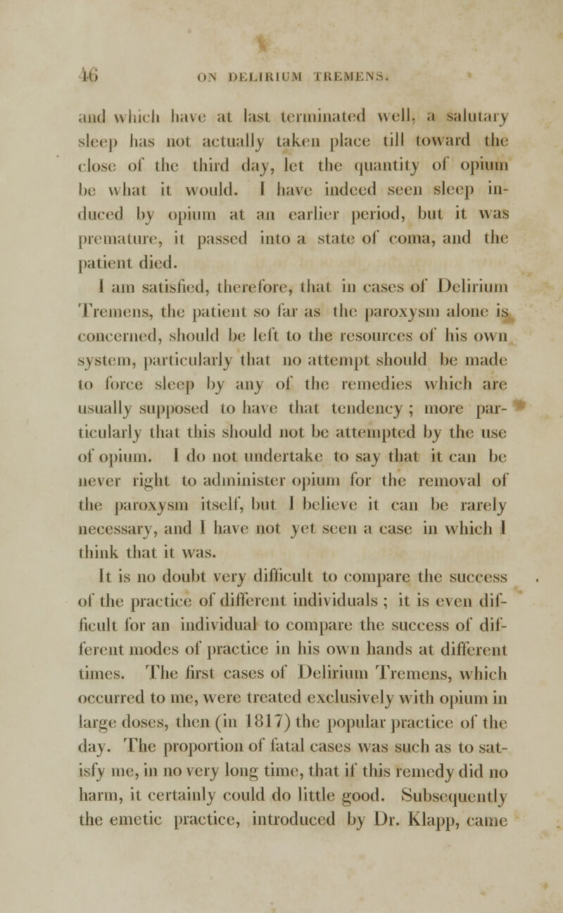 and which have at last terminated well, a salutary sleep has not actually taken place till toward the close of the third day, let the quantity oi' opium be what it would. I have indeed seen sleep in- duced by opium at an earlier period, but it was premature, it passed into a state of coma, and the patient died. I am satisfied, therefore, that in cases of Delirium Tremens, the patient so far as the paroxysm alone is concerned, should be left to the resources of his own system, particularly that no attempt should be made to force sleep by any of the remedies which are usually supposed to have that tendency ; more par- * ticularly that this should not be attempted by the use of opium. 1 do not undertake to say that it can be never right to administer opium for the removal of the paroxysm itself, but I believe it can be rarely necessary, and I have not yet seen a case in which 1 think that it was. It is no doubt very difficult to compare the success of the practice of different individuals ; it is even dif- ficult for an individual to compare the success of dif- ferent modes of practice in his own hands at different times. The first cases of Delirium Tremens, which occurred to me, were treated exclusively with opium in large doses, then (in 1817) the popular practice of the day. The proportion of fatal cases was such as to sat- isfy me, in no very long time, that if this remedy did no harm, it certainly could do little good. Subsequently the emetic practice, introduced by Dr. Klapp, came