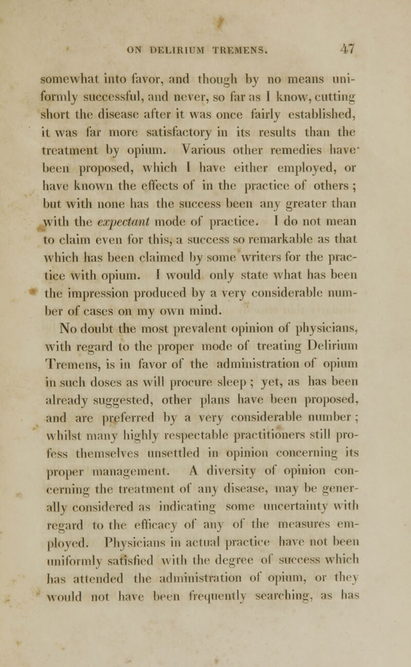 somewhat into favor, and though by no means uni- formly successful, and never, so far as I know, cutting short the disease after it was once fairly established, it was far more satisfactory in its results than the treatment by opium. Various other remedies have' been proposed, whieh I have either employed, or have known the effects of in the praetiee of others ; but with none has the sueeess been any greater than with the expectant mode of practice. I do not mean to claim even lor this, a success so remarkable as that which has been claimed by some writers for the prac- tice with opium. I would only state what lias been the impression produced by a very considerable num- ber of cases on my own mind. No doubt the most prevalent opinion of physicians, with regard to the proper mode of treating Delirium Tremens, is in favor of the administration of opium in such doses as will procure sleep ; yet, as has been already suggested, other plans have been proposed, and are preferred by a very considerable number; whilst many highly respectable practitioners still pro- less themselves unsettled in opinion concerning its proper management. A diversity of opinion con- cerning the treatment of any discuse, may be gener- ally considered as indicating some uncertainty with regard to the efficacy of any of the measures em- ployed. Physicians in actual practice have not been uniformly satisfied with the degree of success which has attended the administration of opium, or they would not have been frequently searchina. ;«s has