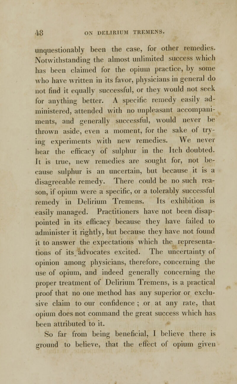 unquestionably been the case, for other remedies. Notwithstanding the almost unlimited success which has been claimed for the opium practice, by some who have written in its favor, physicians in general do not find it equally successful, or they would not seek for anything better. A specific remedy easily ad- ministered, attended with no unpleasant accompani- ments, and generally successful, would never be thrown aside, even a moment, for the sake of try- ing experiments with new remedies. We never hear the efficacy of sulphur in the Itch doubted. It is true, new remedies are sought for, not be- cause sulphur is an uncertain, but because it is a disagreeable remedy. There could be no such rea- son, if opium were a specific, or a tolerably successful remedy in Delirium Tremens. Its exhibition is easily managed. Practitioners have not been disap- pointed in its efficacy because they have failed to administer it rightly, but because they have not found it to answer the expectations which the representa- tions of its advocates excited. The uncertainty of opinion among physicians, therefore, concerning the use of opium, and indeed generally concerning the proper treatment of Delirium Tremens, is a practical proof that no one method has any superior or exclu- sive claim to our confidence ; or at any rate, that opium does not command the great success which has been attributed to it. So far from being beneficial, I believe there is ground to believe, that the effect of opium given