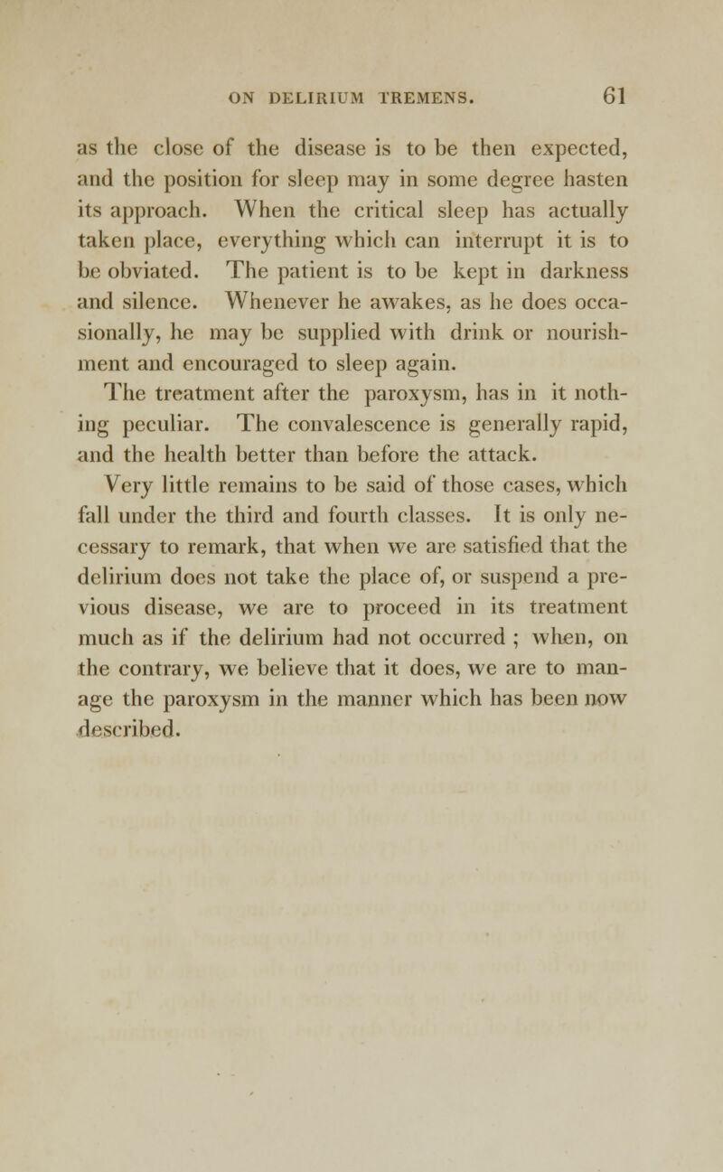 as the close of the disease is to be then expected, and the position for sleep may in some degree hasten its approach. When the critical sleep has actually taken place, everything which can interrupt it is to be obviated. The patient is to be kept in darkness and silence. Whenever he awakes, as he does occa- sionally, he may be supplied with drink or nourish- ment and encouraged to sleep again. The treatment after the paroxysm, has in it noth- ing peculiar. The convalescence is generally rapid, and the health better than before the attack. Very little remains to be said of those cases, which fall under the third and fourth classes. It is only ne- cessary to remark, that when we are satisfied that the delirium does not take the place of, or suspend a pre- vious disease, we are to proceed in its treatment much as if the delirium had not occurred ; when, on the contrary, we believe that it does, we are to man- age the paroxysm in the manner which has been now described.