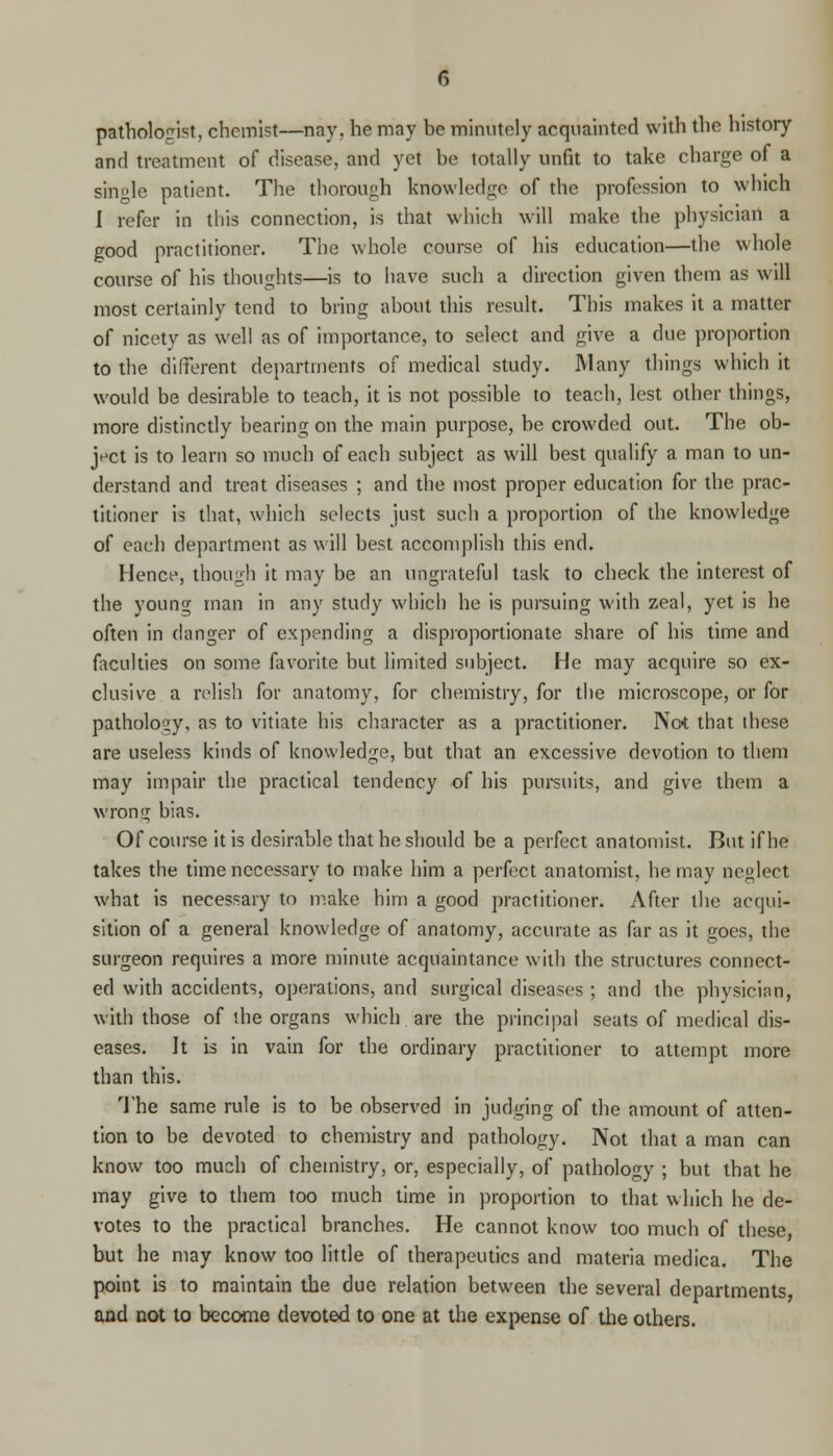 pathologist, chemist—nay, he may be minutely acquainted with the history and treatment of disease, and yet be totally unfit to take charge of a single patient. The thorough knowledge of the profession to which I refer in this connection, is that which will make the physician a good practitioner. The whole course of his education—the whole course of his thoughts—is to have such a direction given them as will most certainly tend to bring about this result. This makes it a matter of nicety as well as of importance, to select and give a due proportion to the different departments of medical study. Many things which it would be desirable to teach, it is not possible to teach, lest other things, more distinctly bearing on the main purpose, be crowded out. The ob- ject is to learn so much of each subject as will best qualify a man to un- derstand and treat diseases ; and the most proper education for the prac- titioner is that, which selects just such a proportion of the knowledge of each department as will best accomplish this end. Hence, though it may be an ungrateful task to check the interest of the young man in any study which he is pursuing with zeal, yet is he often in danger of expending a disproportionate share of his time and faculties on some favorite but limited subject. He may acquire so ex- clusive a relish for anatomy, for chemistry, for the microscope, or for pathology, as to vitiate his character as a practitioner. Nat that these are useless kinds of knowledge, but that an excessive devotion to them may impair the practical tendency of his pursuits, and give them a wrong bias. Of course it is desirable that he should be a perfect anatomist. But if he takes the time necessary to make him a perfect anatomist, he may neglect what is necessary to make him a good practitioner. After the acqui- sition of a general knowledge of anatomy, accurate as far as it goes, the surgeon requires a more minute acquaintance with the structures connect- ed with accidents, operations, and surgical diseases ; and the physician, with those of the organs which are the principal seats of medical dis- eases. It is in vain for the ordinary practitioner to attempt more than this. The same rule is to be observed in judging of the amount of atten- tion to be devoted to chemistry and pathology. Not that a man can know too much of chemistry, or, especially, of pathology ; but that he may give to them too much time in proportion to that which he de- votes to the practical branches. He cannot know too much of these, but he may know too little of therapeutics and materia medica. The point is to maintain the due relation between the several departments, and not to become devoted to one at the expense of the others.