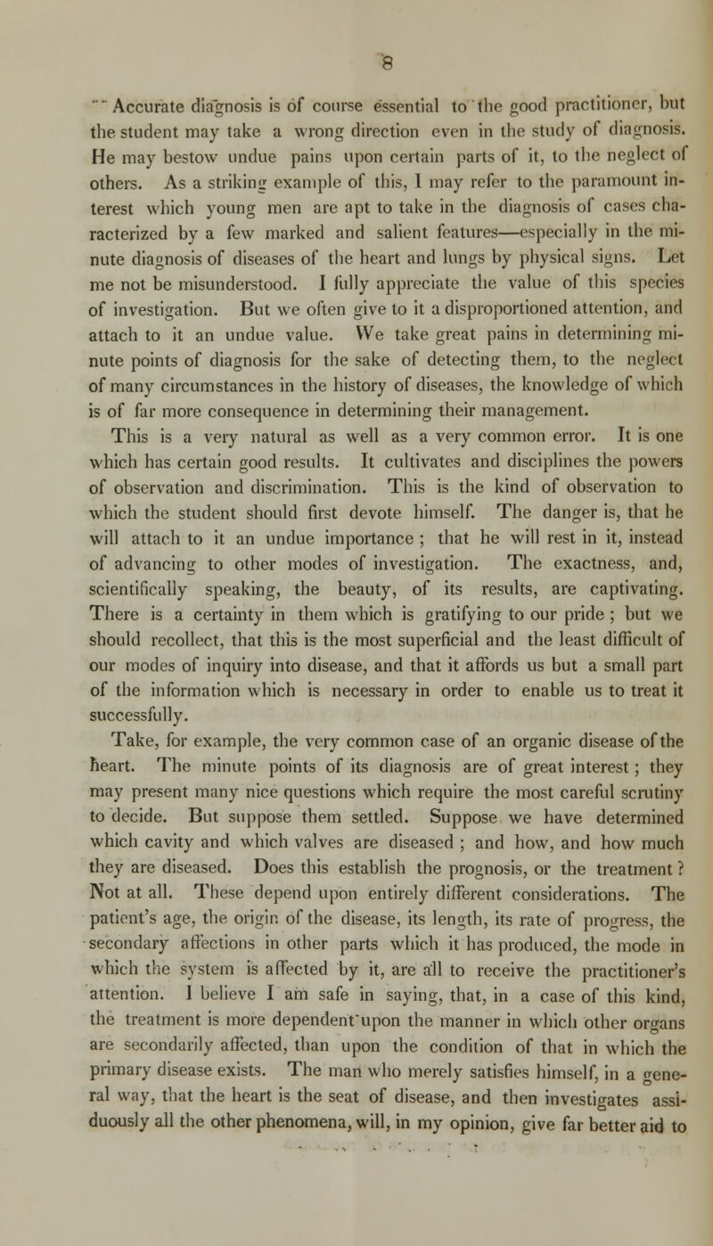 Accurate diagnosis is of course essential to the good practitioner, but the student may take a wrong direction even in the study of diagnosis. He may bestow undue pains upon certain parts of it, to the neglect of others. As a striking example of this, I may refer to the paramount in- terest which young men are apt to take in the diagnosis of cases cha- racterized by a few marked and salient features—especially in the mi- nute diagnosis of diseases of the heart and lungs by physical signs. Let me not be misunderstood. I fully appreciate the value of this species of investigation. But we often give to it a disproportioned attention, and attach to it an undue value. We take great pains in determining mi- nute points of diagnosis for the sake of detecting them, to the neglect of many circumstances in the history of diseases, the knowledge of which is of far more consequence in determining their management. This is a very natural as well as a very common error. It is one which has certain good results. It cultivates and disciplines the powers of observation and discrimination. This is the kind of observation to which the student should first devote himself. The danger is, that he will attach to it an undue importance ; that he will rest in it, instead of advancing to other modes of investigation. The exactness, and, scientifically speaking, the beauty, of its results, are captivating. There is a certainty in them which is gratifying to our pride ; but we should recollect, that this is the most superficial and the least difficult of our modes of inquiry into disease, and that it affords us but a small part of the information which is necessary in order to enable us to treat it successfully. Take, for example, the very common case of an organic disease of the heart. The minute points of its diagnosis are of great interest; they may present many nice questions which require the most careful scrutiny to decide. But suppose them settled. Suppose we have determined which cavity and which valves are diseased ; and how, and how much they are diseased. Does this establish the prognosis, or the treatment ? Not at all. These depend upon entirely different considerations. The patient's age, the origin of the disease, its length, its rate of progress, the secondary affections in other parts which it has produced, the mode in which the system is affected by it, are all to receive the practitioner's attention. I believe I am safe in saying, that, in a case of this kind, the treatment is more dependent'upon the manner in which other organs are secondarily affected, than upon the condition of that in which the primary disease exists. The man who merely satisfies himself, in a gene- ral way, that the heart is the seat of disease, and then investigates assi- duously all the other phenomena, will, in my opinion, give far better aid to