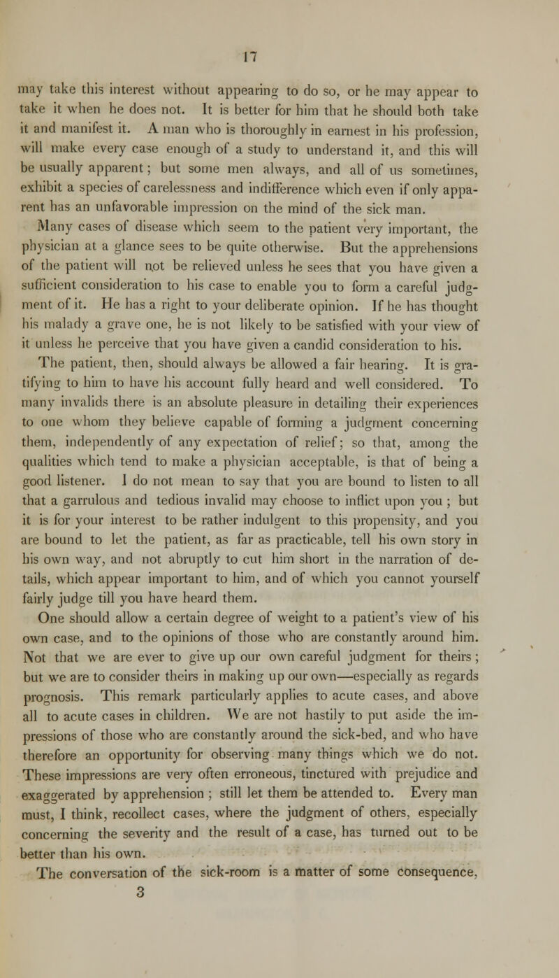 may take this interest without appearing to do so, or he may appear to take it when he does not. It is better for him that he should both take it and manifest it. A man who is thoroughly in earnest in his profession, will make every case enough of a study to understand it, and this will be usually apparent; but some men always, and all of us sometimes, exhibit a species of carelessness and indifference which even if only appa- rent has an unfavorable impression on the mind of the sick man. Many cases of disease which seem to the patient very important, the physician at a glance sees to be quite otherwise. But the apprehensions of the patient will not be relieved unless he sees that you have given a sufficient consideration to his case to enable you to form a careful judg- ment of it. He has a right to your deliberate opinion. If he has thought his malady a grave one, he is not likely to be satisfied with your view of it unless he perceive that you have given a candid consideration to his. The patient, then, should always be allowed a fair hearing. It is gra- tifying to him to have his account fully heard and well considered. To many invalids there is an absolute pleasure in detailing their experiences to one whom they believe capable of forming a judgment concerning them, independently of any expectation of relief; so that, among the qualities which tend to make a physician acceptable, is that of being a good listener. I do not mean to say that you are bound to listen to all that a garrulous and tedious invalid may choose to inflict upon you ; but it is for your interest to be rather indulgent to this propensity, and you are bound to let the patient, as far as practicable, tell his own story in his own way, and not abruptly to cut him short in the narration of de- tails, which appear important to him, and of which you cannot yourself fairly judge till you have heard them. One should allow a certain degree of weight to a patient's view of his own case, and to the opinions of those who are constantly around him. Not that we are ever to give up our own careful judgment for theirs ; but we are to consider theirs in making up our own—especially as regards prognosis. This remark particularly applies to acute cases, and above all to acute cases in children. We are not hastily to put aside the im- pressions of those who are constantly around the sick-bed, and who have therefore an opportunity for observing many things which we do not. These impressions are very often erroneous, tinctured with prejudice and exaggerated by apprehension ; still let them be attended to. Every man must, I think, recollect cases, where the judgment of others, especially concerning the severity and the result of a case, has turned out to be better than his own. The conversation of the sick-room i? a matter of some consequence. 3