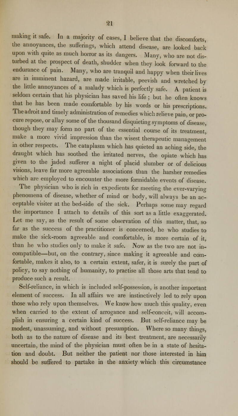 making it safe. In a majority of cases, I believe that the discomforts, the annoyances, the sufferings, which attend disease, are looked back upon with quite as much horror as its dangers. Many, who are not dis- turbed at the prospect of death, shudder when they look forward to the endurance of pain. Many, who are tranquil and happy when their lives are in imminent hazard, are made irritable, peevish and wretched by the little annoyances of a malady which is perfectly safe. A patient is seldom certain that his physician has saved his life ; but he often knows that he has been made comfortable by his words or his prescriptions. The adroit and timely administration of remedies which relieve pain, or pro- cure repose, or allay some of the thousand disquieting symptoms of disease, though they may form no part of the essential course of its treatment! make a more vivid impression than the wisest therapeutic management in other respects. The cataplasm which has quieted an aching side, the draught which has soothed the irritated nerves, the opiate which has given to the jaded sufferer a night of placid slumber or of delicious visions, leave far more agreeable associations than the harsher remedies which are employed to encounter the more formidable events of disease. The physician who is rich in expedients for meeting the ever-varying phenomena of disease, whether of mind or body, will always be an ac- ceptable visiter at the bed-side of the sick. Perhaps some may regard the importance I attach to details of this sort as a little exaggerated T * Let me say, as the result of some observation of this matter, that, so far as the success of the practitioner is concerned, he who studies to make the sick-room agreeable and comfortable, is more certain of it, than he who studies only to make it safe. Now as the two are not in- compatible—but, on the contrary, since making it agreeable and com- fortable, makes it also, to a certain extent, safer, it is surely the part of policy, to say nothing of humanity, to practise all those arts that tend to produce such a result. Self-reliance, in which is included self-possession, is another important element of success. In all affairs we are instinctively led to rely upon those who rely upon themselves. We know how much this quality, even when carried to the extent of arrogance and self-conceit, will accom- plish in ensuring a certain kind of success. But self-reliance mav be modest, unassuming, and without presumption. Where so many things, both as to the nature of disease and its best treatment, are necessarily uncertain, the mind of the physician must often be in a state of hesita- tion and doubt. But neither the patient nor those interested in him should be suffered to partake in the anxiety which this circumstance