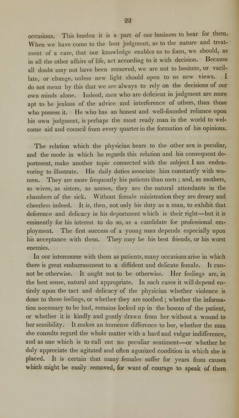 occasions. This burden it is a part of our business to bear for them. When we have come to the best judgment, as to the nature and treat- ment of a case, that our knowledge enables us to form, we should, as in all the other affairs of life, act according to it with decision. Because all doubt may not have been removed, we are not to hesitate, or vacil- late, or change, unless new light should open to us new views. I do not mean by this that we are always to rely on the decisions of our own minds alone. Indeed, men who are deficient in judgment are more apt to be jealous of the advice and interference of others, than those who possess it. He who has an honest and well-founded reliance upon his own judgment, is perhaps the most ready man in the world to wel- come aid and council from every quarter in the formation of his opinions. The relation which the physician bears to the other sex is peculiar, and the mode in which he regards this relation and his consequent de- portment, make another topic connected with the subject I am endea- voring to illustrate. His daily duties associate him constantly with wo- men. They are more frequently his patients than men ; and, as mothers, as wives, as sisters, as nurses, they are the natural attendants in the chambers of the sick. Without female ministration they are dreary and cheerless indeed. Jt is, then, not only his duty as a man, to exhibit that deference and delicacy in his deportment which is their right—but it is eminently for his interest to do so, as a candidate for professional em- ployment. The first success of a young man depends especially upon his acceptance with them. They may be his best friends, or his worst enemies. In our intercourse with them as patients, many occasions arise in which there is great embarrassment to a diffident and delicate female. It can- not be otherwise. It ought not to be otherwise. Her feelings are, in the best sense, natural and appropriate. In such cases it will depend en- tirely upon the tact and delicacy of the physician whether violence is done to these feelings, or whether they are soothed ; whether the informa- tion necessary to be had, remains locked up in the bosom of the patient, or whether it is kindly and gently drawn from her without a wound to her sensibility. It makes an immense difference to her, whether the man she consults regard the whole matter with a hard and vulgar indifference, and as one which is to call out no peculiar sentiment—or whether he duly appreciate the agitated and often agonized condition in which she is placed. It is certain that many females suffer for years from causes which might be easily removed, for want of courage to speak of them
