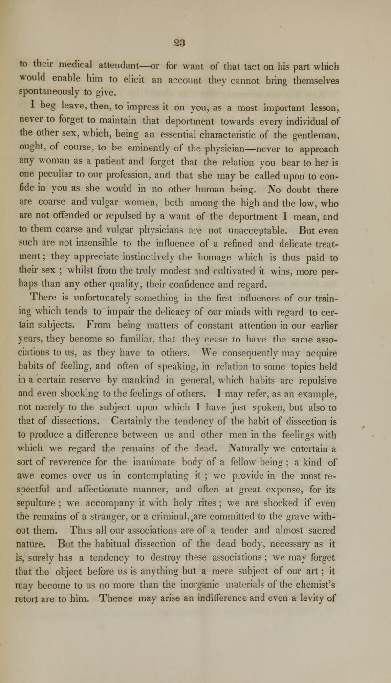 to their medical attendant—or for want of that tact on his part which would enable him to elicit an account thev cannot bring themselves spontaneously to give. I beg leave, then, to impress it on you, as a most important lesson, never to forget to maintain that deportment towards every individual of the other sex, which, being an essential characteristic of the gentleman, ought, of course, to be eminently of the physician—never to approach any woman as a patient and forget that the relation you bear to her is one peculiar to our profession, and that she may be called upon to con- fide in you as she would in no other human being. No doubt there are coarse and vulgar women, both among the high and the low, who are not offended or repulsed by a want of the deportment I mean, and to them coarse and vulgar physicians are not unacceptable. But even such are not insensible to the influence of a refined and delicate treat- ment ; they appreciate instinctively the homage which is thus paid to their sex ; whilst from the truly modest and cultivated it wins, more per- haps than any other quality, their confidence and regard. There is unfortunately something in the first influences of our train- ing which tends to impair the delicacy of our minds with regard to cer- tain subjects. From being matters of constant attention in our earlier years, they become so familiar, that they cease to have the same asso- ciations to us. as they have to others. We consequently may acquire habits of feeling, and often of speaking, in relation to some topics held in a certain reserve by mankind in general, which habits are repulsive and even shocking to the feelings of others. I may refer, as an example, not merely to the subject upon which I have just spoken, but also to that of dissections. Certainly the tendency of the habit of dissection is to produce a difference between us and other men in the feelings with which we regard the remains of the dead. Naturally we entertain a sort of reverence for the inanimate body of a fellow being : a kind of awe comes over us in contemplating it ; we provide in the most re- spectful and affectionate manner, and often at great expense, for its sepulture ; we accompany it with holy rites ; we are shocked if even the remains of a stranger, or a criminal,.are committed to the grave with- out them. Thus all our associations are of a tender and almost sacred nature. But the habitual dissection of the dead body, necessary as it is, surely has a tendency to destroy these associations ; we may forget that the object before us is anything but a mere subject of our art; it may become to us no more than the inorganic materials of the chemist's retort are to him. Thence may arise an indifference and even a levity of