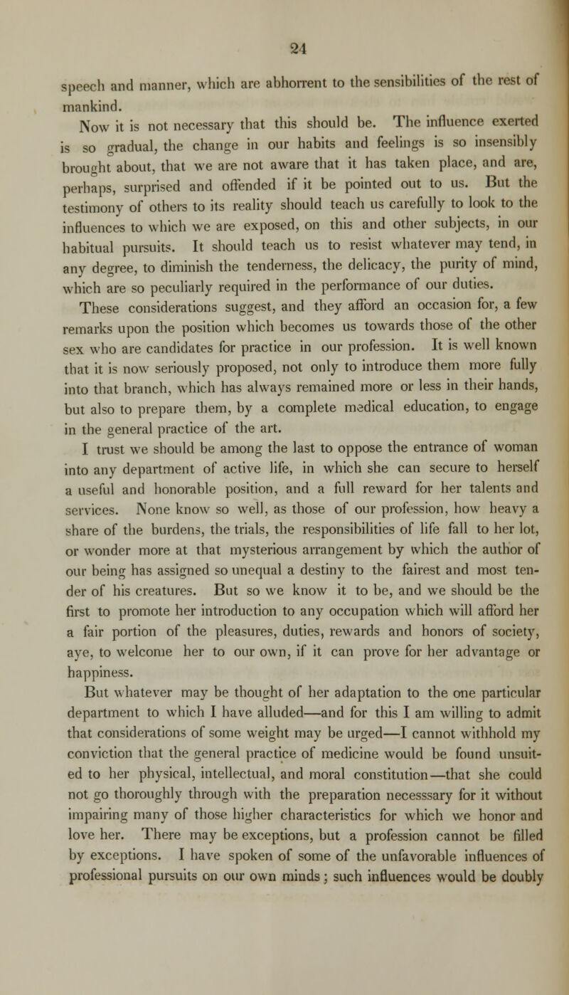 speech and manner, which are abhorrent to the sensibilities of the rest of mankind. Now it is not necessary that this should be. The influence exerted is so gradual, the change in our habits and feelings is so insensibly brought about, that we are not aware that it has taken place, and are, perhaps, surprised and offended if it be pointed out to us. But the testimony of others to its reality should teach us carefully to look to the influences to which we are exposed, on this and other subjects, in our habitual pursuits. It should teach us to resist whatever may tend, in any degree, to diminish the tenderness, the delicacy, the purity of mind, which are so peculiarly required in the performance of our duties. These considerations suggest, and they afford an occasion for, a few remarks upon the position which becomes us towards those of the other sex who are candidates for practice in our profession. It is well known that it is now seriously proposed, not only to introduce them more fully into that branch, which has always remained more or less in their hands, but also to prepare them, by a complete medical education, to engage in the general practice of the art. I trust we should be among the last to oppose the entrance of woman into any department of active life, in which she can secure to herself a useful and honorable position, and a full reward for her talents and services. None know so well, as those of our profession, how heavy a share of the burdens, the trials, the responsibilities of life fall to her lot, or wonder more at that mysterious arrangement by which the author of our being has assigned so unequal a destiny to the fairest and most ten- der of his creatures. But so we know it to be, and we should be the first to promote her introduction to any occupation which will afford her a fair portion of the pleasures, duties, rewards and honors of society, aye, to welcome her to our own, if it can prove for her advantage or happiness. But whatever may be thought of her adaptation to the one particular department to which I have alluded—and for this I am willing to admit that considerations of some weight may be urged—I cannot withhold my conviction that the general practice of medicine would be found unsuit- ed to her physical, intellectual, and moral constitution—that she could not go thoroughly through with the preparation necesssary for it without impairing many of those higher characteristics for which we honor and love her. There may be exceptions, but a profession cannot be filled by exceptions. I have spoken of some of the unfavorable influences of professional pursuits on our own minds; such influences would be doubly