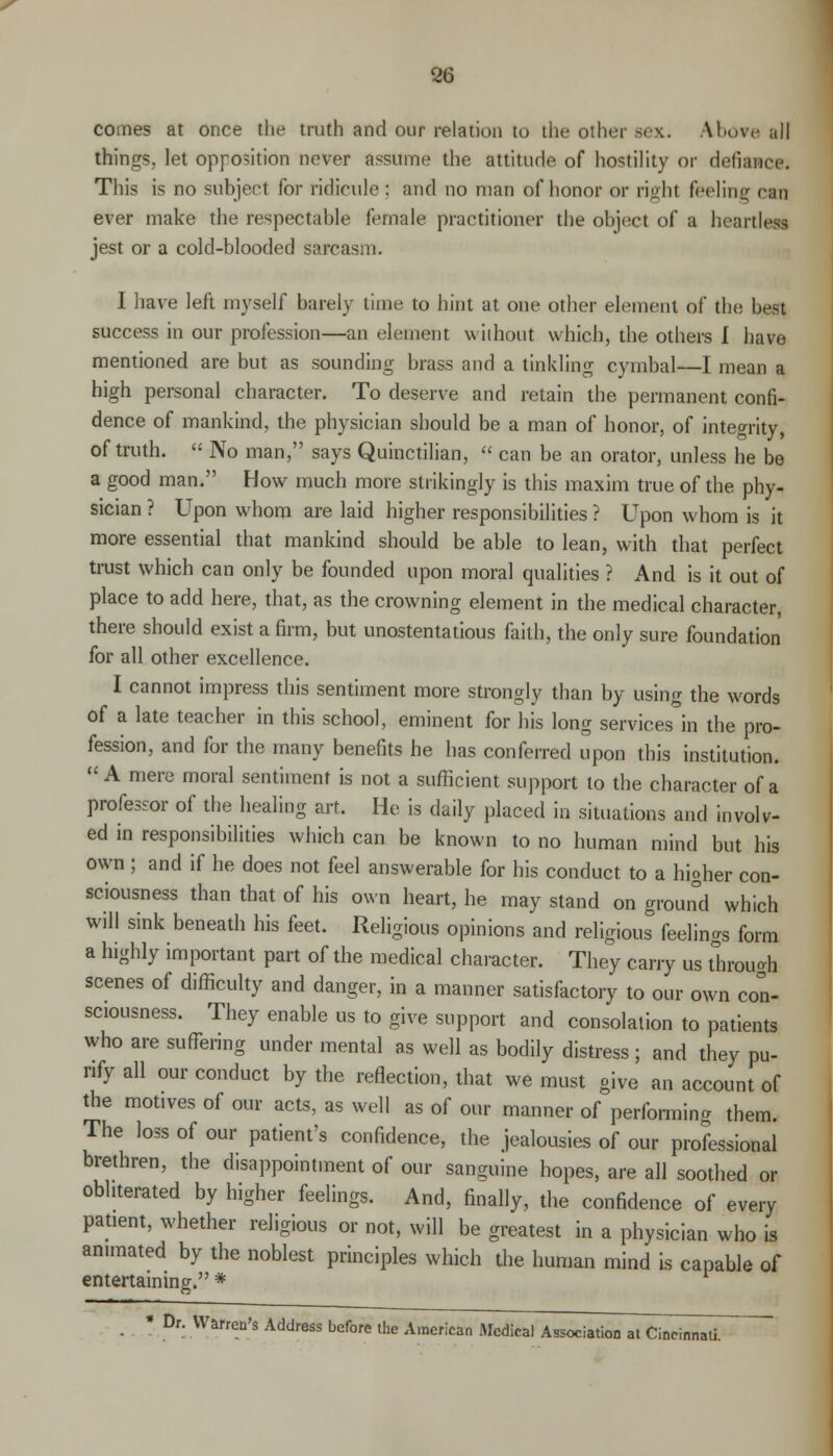 comes at once the truth and our relation to the other sex. Above ;ill things, let opposition never assume the attitude of hostility or defiance. This is no subject for ridicule: and no man of honor or right feeling eta ever make the respectable female practitioner the object of a heartiest jest or a cold-blooded sarcasm. I have left myself barely lime to hint at one other element of the h.-st success in our profession—an element without which, the others I have mentioned are but as sounding brass and a tinkling cymbal—L mean a high personal character. To deserve and retain the permanent confi- dence of mankind, the physician should be a man of honor, of integrity, of truth.  No man, says Quinctilian,  can be an orator, unless he be a good man. How much more strikingly is this maxim true of the phy- sician ? Upon whom are laid higher responsibilities ? Upon whom is it more essential that mankind should be able to lean, with that perfect trust which can only be founded upon moral qualities ? And is it out of place to add here, that, as the crowning element in the medical character, there should exist a firm, but unostentatious faith, the only sure foundation for all other excellence. I cannot impress this sentiment more strongly than by using the words of a late teacher in this school, eminent for his long services in the pro- fession, and for the many benefits he has conferred upon this institution. A mere moral sentiment is not a sufficient support to the character of a professor of the healing art. He is daily placed in situations and involv- ed in responsibilities which can be known to no human mind but his own; and if he does not feel answerable for his conduct to a higher con- sciousness than that of his own heart, he may stand on groun°d which will sink beneath his feet. Religious opinions and religious feelings form a highly important part of the medical character. They carry us through scenes of difficulty and danger, in a manner satisfactory to our own con- sciousness. They enable us to give support and consolation to patients who are suffering under mental as well as bodily distress ; and they pu- rify all our conduct by the reflection, that we must give an account of the motives of our acts, as well as of our manner of performing them. The loss of our patient's confidence, the jealousies of our professional brethren, the disappointment of our sanguine hopes, are all soothed or obliterated by higher feelings. And, finally, the confidence of every patient, whether religious or not, will be greatest in a physician who is animated by the noblest principles which the human mind is capable of entertaining. * ■ Dr. Warren's Address before the American Medical Association at Cincinnati. -