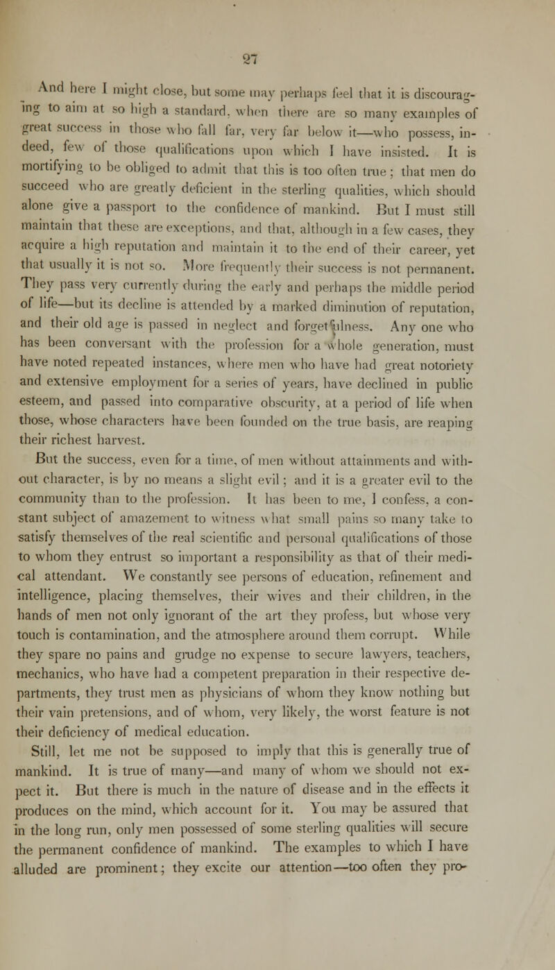 81 And here I might close, but some may perhaps feel that it is discourag- ing to aim at so high a standard, when there are so many examples of great success in those who fall far, very fax below it—who possess, in- deed, few of those qualifications upon which 1 have insisted. It is mortifying to be obliged to admit that this is too often true; that men do succeed who are greatly deficient in the sterling qualities, which should alone give a passport to the confidence of mankind. But I must still maintain that these are exceptions, and that, although in a few cases, they acquire a high reputation and maintain it to the end of their career, yet that usually it is not so. More frequently their success is not permanent. They pass very currently during the early and perhaps the middle period of life—but its decline is attended by a marked diminution of reputation, and their old a^e is passed in neglect and forget r;i In ess. Any one who has been conversant with the profession for a whole generation, must have noted repeated instances, where men who have had great notoriety and extensive employment for a series of years, have declined in public esteem, and passed into comparative obscurity, at a period of life when those, whose characters have been founded on the true basis, are reaping their richest harvest. But the success, even for a time, of men without attainments and with- out character, is by no means a slight evil; and it is a greater evil to the community than to the profession. It has been to me, 1 confess, a con- stant subject of amazement to witness whal small pains so many take lo satisfy themselves of the real scientific and personal qualifications of those to whom they entrust so important a responsibility as that of their medi- cal attendant. We constantly see persons of education, refinement and intelligence, placing themselves, their wives and their children, in the hands of men not only ignorant of the art they profess, but whose very touch is contamination, and the atmosphere around them corrupt. While they spare no pains and grudge no expense to secure lawyers, teachers, mechanics, who have had a competent preparation in their respective de- partments, they trust men as physicians of whom they know nothing but their vain pretensions, and of whom, very likely, the worst feature is not their deficiency of medical education. Still, let me not be supposed to imply that this is generally true of mankind. It is true of many—and many of whom we should not ex- pect it. But there is much in the nature of disease and in the effects it produces on the mind, which account for it. You may be assured that in the long run, only men possessed of some sterling qualities will secure the permanent confidence of mankind. The examples to which I have alluded are prominent; they excite our attention—too often they pro-