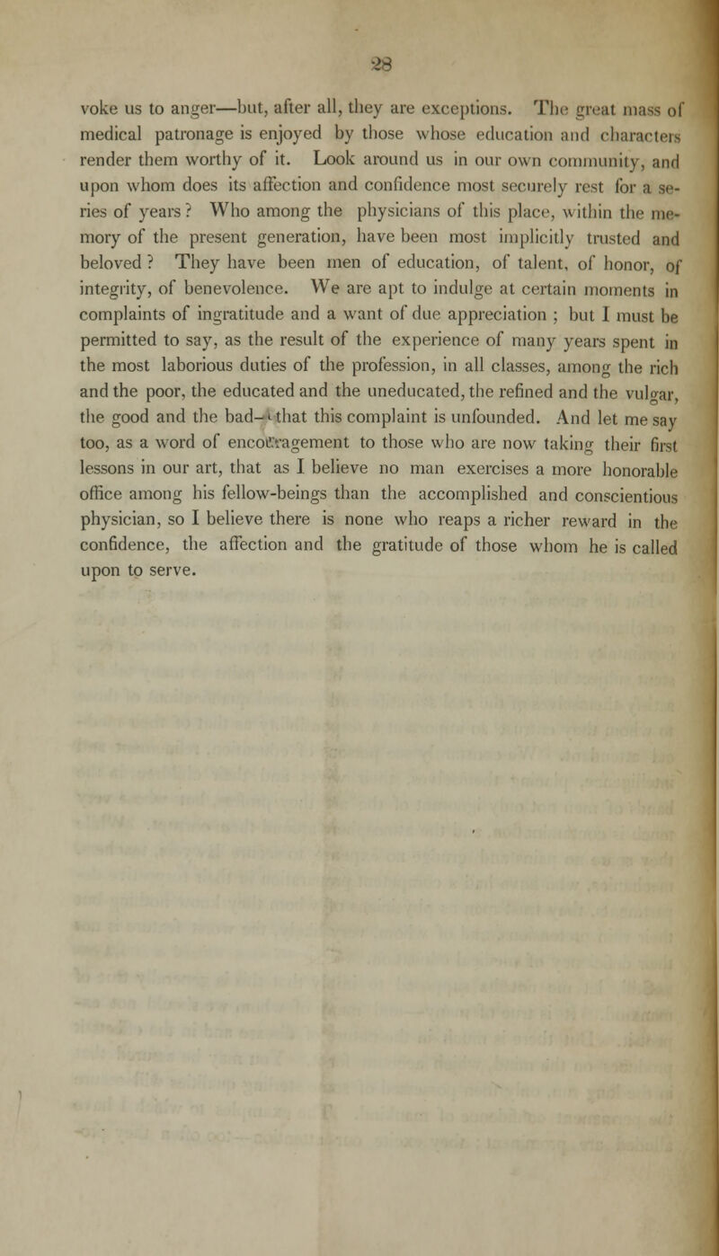 voke us to anger—but, after all, they are exceptions. The nival mass of medical patronage is enjoyed by those whose education and characters render them worthy of it. Look around us in our own community, and upon whom does its affection and confidence most securely rest for a se- ries of years? Who among the physicians of this place, within the me* mory of the present generation, have been most implicitly trusted and beloved ? They have been men of education, of talent, of honor, of integrity, of benevolence. We are apt to indulge at certain moments in complaints of ingratitude and a want of due appreciation ; but I must be permitted to say, as the result of the experience of many years spent in the most laborious duties of the profession, in all classes, among the rich and the poor, the educated and the uneducated, the refined and the vulvar, the good and the bad-*-that this complaint is unfounded. And let me say too, as a word of encouragement to those who are now taking their first lessons in our art, that as I believe no man exercises a more honorable office among his fellow-beings than the accomplished and conscientious physician, so I believe there is none who reaps a richer reward in the confidence, the affection and the gratitude of those whom he is called upon to serve.