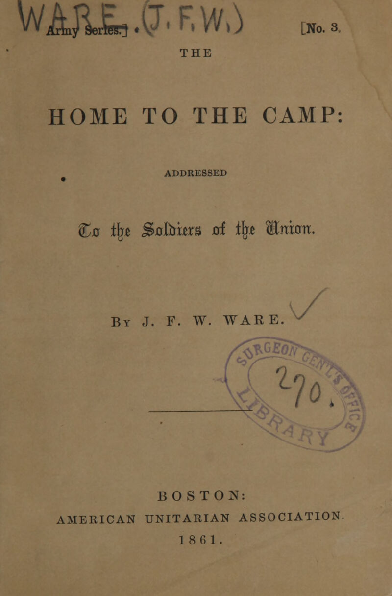 wA&Ea.CT.F.w,} [No. 3, HOME TO THE CAMP ADDRESSED C0 % Sxrters ai i\t fflmaw. By J. F. W. WARE. lo; BOSTON: AMERICAN UNITARIAN ASSOCIATION. 1861.