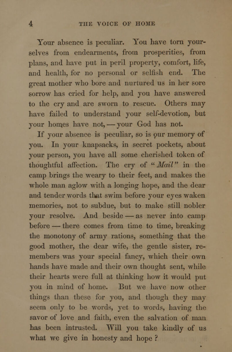 Your absence is peculiar. You have torn your- selves from endearments, from prosperities, from plans, and have put in peril property, comfort, life, and health, for no personal or selfish end. The great mother who bore and nurtured us in her sore sorrow has cried for help, and you have answered to the cry and are sworn to rescue. Others may have failed to understand your self-devotion, but your homes have not, — your God has not. If your absence is peculiar, so is our memory of you. In your knapsacks, in secret pockets, about your person, you have all some cherished token of thoughtful affection. The cry of Mail in the camp brings the weary to their feet, and makes the whole man aglow with a longing hope, and the dear and tender words that swim before your eyes waken memories, not to subdue, but to make still nobler your resolve. And beside — as never into camp before — there comes from time to time, bx-eaking the monotony of army rations, something that the good mother, the dear wife, the gentle sister, re- members was your special fancy, which their own hands have made and their own thought sent, while their hearts were full at thinking how it would put you in mind of home. But we have now other things than these for you, and though they may seem only to be words, yet to words, having the savor of love and faith, even the salvation of man has been intrusted. Will you take kindly of us what we give in honesty and hope ?