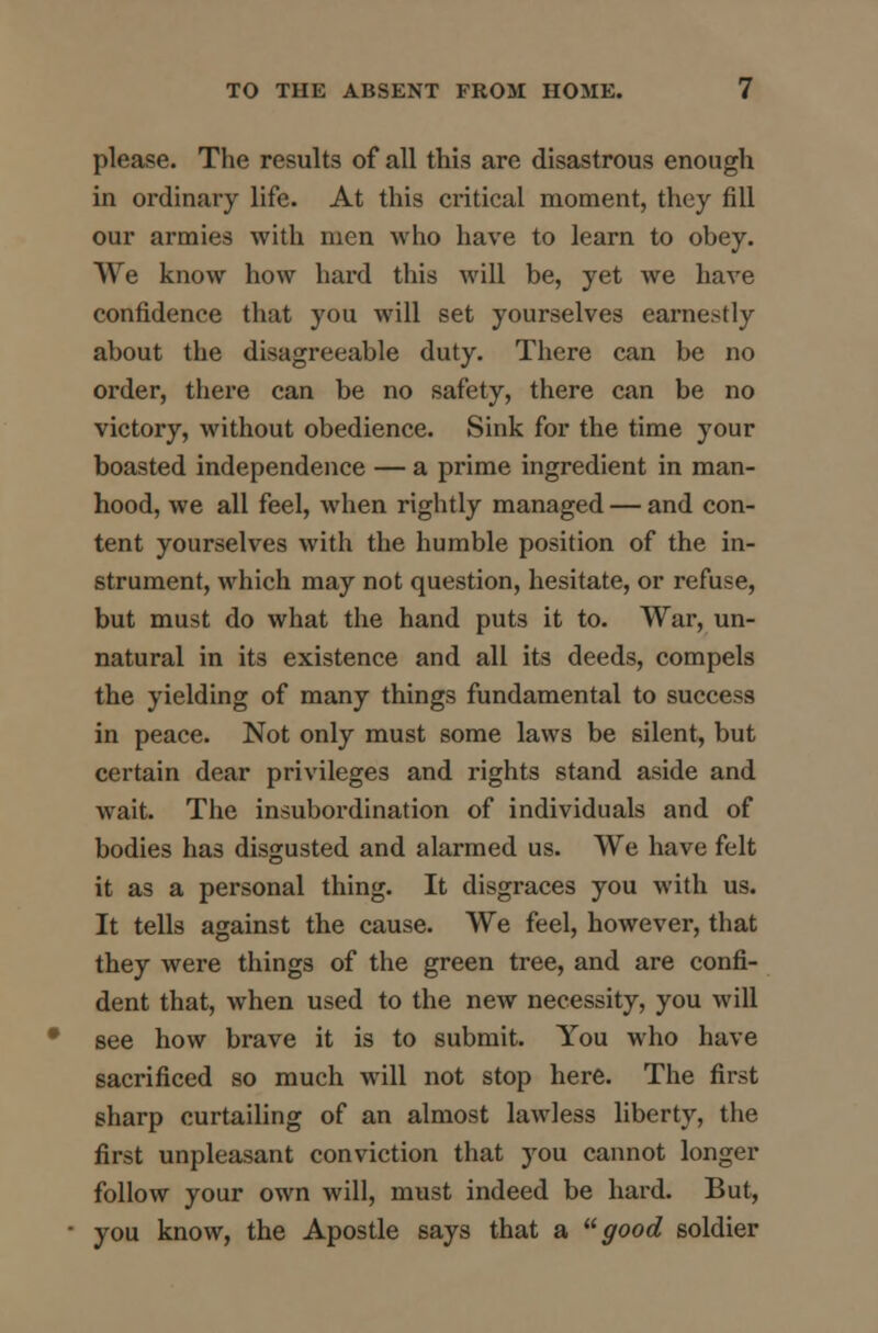 please. The results of all this are disastrous enough in ordinary life. At this critical moment, they fill our armies with men who have to learn to obey. We know how hard this will be, yet we have confidence that you will set yourselves earnestly about the disagreeable duty. There can be no order, there can be no safety, there can be no victory, without obedience. Sink for the time your boasted independence — a prime ingredient in man- hood, we all feel, when rightly managed — and con- tent yourselves with the humble position of the in- strument, which may not question, hesitate, or refuse, but must do what the hand puts it to. War, un- natural in its existence and all its deeds, compels the yielding of many things fundamental to success in peace. Not only must some laws be silent, but certain dear privileges and rights stand aside and wait. The insubordination of individuals and of bodies has disgusted and alarmed us. We have felt it as a personal thing. It disgraces you with us. It tells against the cause. We feel, however, that they were things of the green tree, and are confi- dent that, when used to the new necessity, you will see how brave it is to submit. You who have sacrificed so much will not stop here. The first sharp curtailing of an almost lawless liberty, the first unpleasant conviction that you cannot longer follow your own will, must indeed be hard. But, you know, the Apostle says that a good soldier