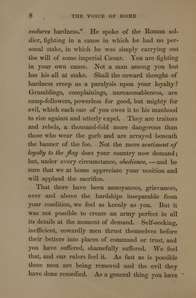 endures hardness. He spoke of the Roman sol- dier, fighting in a cause in which he had no per- sonal stake, in which he was simply carrying out the will of some imperial Csesar. You are fighting in your own cause. JSot a man among you but has his all at stake. Shall the coward thought of hardness creep as a paralysis upon your loyalty? Grumblings, complainings, unreasonableness, are camp-followers, powerless for good, but mighty for evil, which each one of you owes it to his manhood to rise against and utterly expel. They are traitors and rebels, a thousand-fold more dangerous than those who wear the garb and are arrayed beneath the banner of the foe. Not the mere sentiment of loyalty to the flag does your country now demand; but, under every circumstance, obedience, — and be sure that we at home appreciate your nosition and will applaud the sacrifice. That there have been annoyances, grievances, over and above the hardships inseparable from your condition, we feel as keenly as you. But it was not possible to create an army perfect in all its details at the moment of demand. Self-seeking, inefficient, cowardly men thrust themselves before their betters- into places of command or trust, and you have suffered, shamefully suffered. We feel that, and our rulers feel it. As fast as is possible these men are being removed and the evil they have done remedied. As a general thing you have