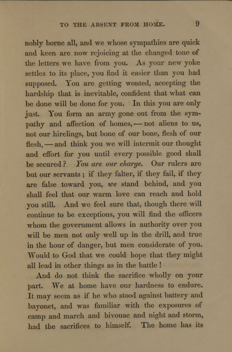 nobly borne all, and we whose sympathies are quick and keen are now rejoicing at the changed tone of the letters we have from you. As your new yoke settles to its place, you find it easier than you had supposed. You are getting wonted, accepting the hardship that is inevitable, confident that what can be done will be done for you. In this you are only just. You form an army gone out from the sym- pathy and affection of homes, — not aliens to us, not our hirelings, but bone of our bone, flesh of our flesh, — and think you we will intermit our thought and effort for you until every possible good shall be secured ? Tou are our charge. Our rulers are but our servants ; if they falter, if they fail, if they are false toward you, we stand behind, and you shall feel that our warm love can reach and hold you still. And we feel sure that, though there will continue to be exceptions, you will find the officers whom the government allows in authority over you will be men not only well up in the drill, and true in the hour of danger, but men considerate of you. Would to God that we could hope that they might all lead in other things as in the battle ! And do not think the sacrifice wholly on your part. We at home have our hardness to endure. It may seem as if he who stood against battery and bayonet, and was familiar with the exposures of camp and march and bivouac and night and storm, had the sacrifices to himself. The home has its