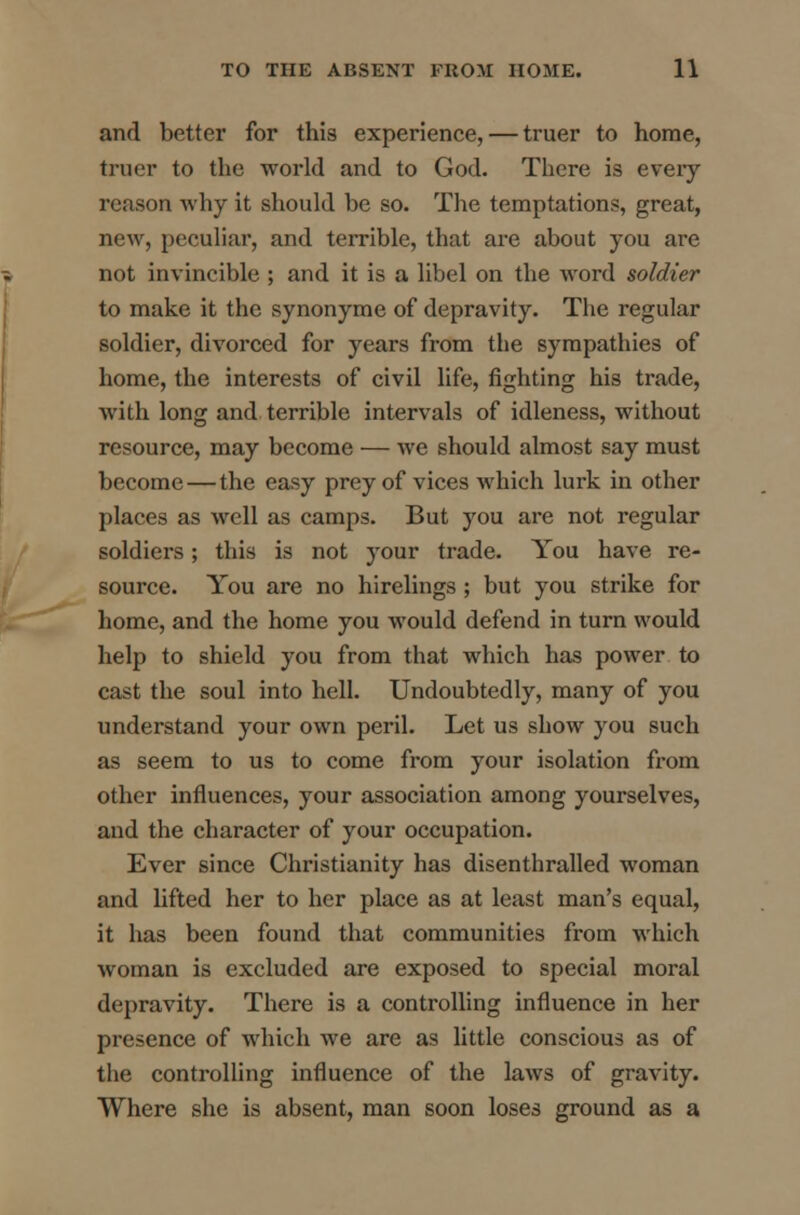 and better for this experience, — truer to home, truer to the world and to God. There is every reason why it should be so. The temptations, great, new, peculiar, and terrible, that are about vou are not invincible ; and it is a libel on the word soldier to make it the synonyme of depravity. The regular soldier, divorced for years from the sympathies of home, the interests of civil life, fighting his trade, with long and terrible intervals of idleness, without resource, may become — we should almost say must become—the easy prey of vices which lurk in other places as well as camps. But you are not regular soldiers; this is not your trade. You have re- source. You are no hirelings ; but you strike for home, and the home you would defend in turn would help to shield you from that which has power to cast the soul into hell. Undoubtedly, many of you understand your own peril. Let us show you such as seem to us to come from your isolation from other influences, your association among yourselves, and the character of your occupation. Ever since Christianity has disenthralled woman and lifted her to her place as at least man's equal, it has been found that communities from which woman is excluded are exposed to special moral depravity. There is a controlling influence in her presence of which we are as little conscious as of the controlling influence of the laws of gravity. Where she is absent, man soon loses ground as a