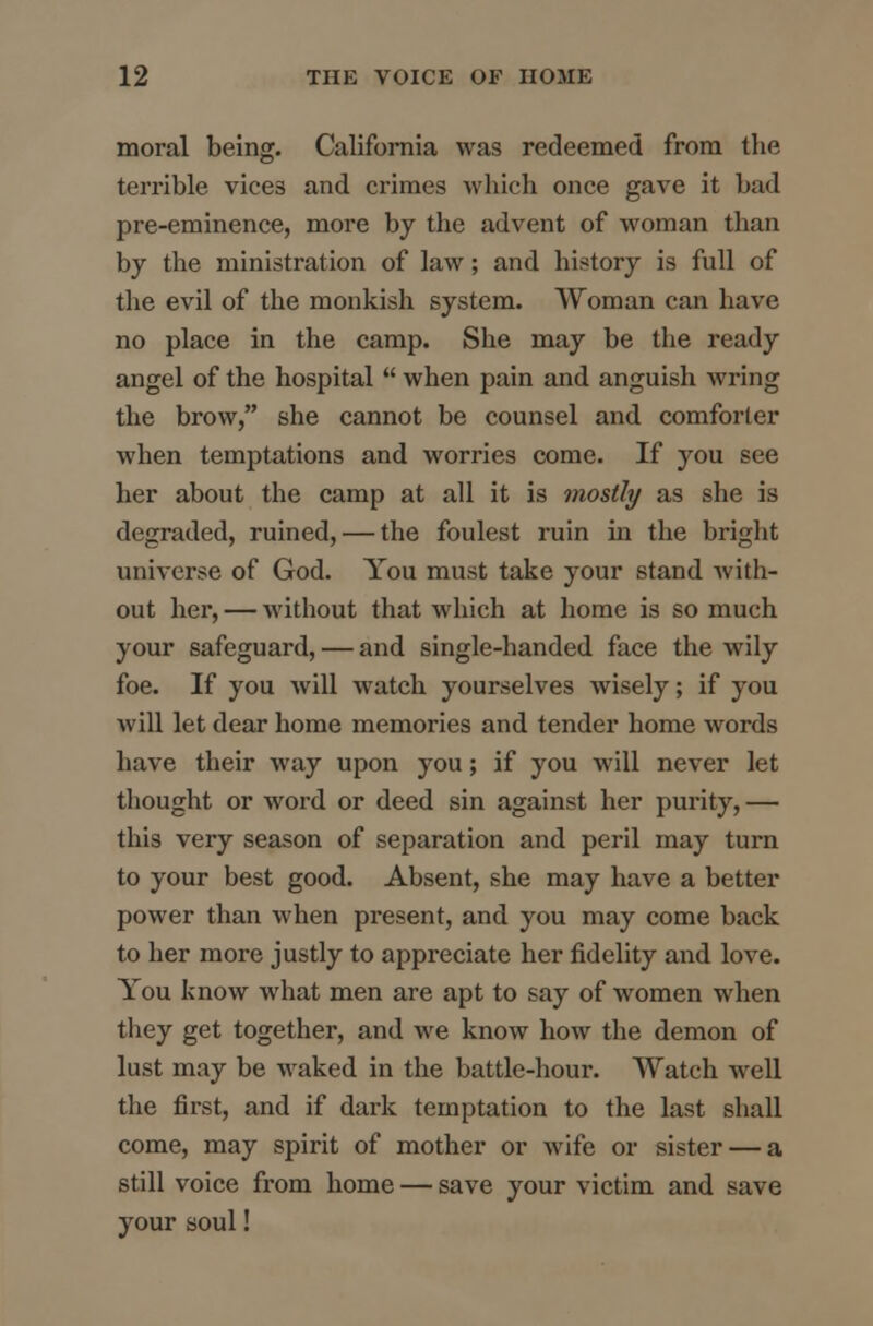 moral being. California was redeemed from the terrible vices and crimes which once gave it bad pre-eminence, more by the advent of woman than by the ministration of law; and history is full of the evil of the monkish system. Woman can have no place in the camp. She may be the ready angel of the hospital  when pain and anguish wring the brow, she cannot be counsel and comforter when temptations and worries come. If you see her about the camp at all it is mostly as she is degraded, ruined, — the foulest ruin in the bright universe of God. You must take your stand with- out her, — without that which at home is so much your safeguard, — and single-handed face the wily foe. If you will watch yourselves wisely; if you will let dear home memories and tender home words have their way upon you; if you will never let thought or word or deed sin against her purity,— this very season of separation and peril may turn to your best good. Absent, she may have a better power than when present, and you may come back to her more justly to appreciate her fidelity and love. You know what men are apt to say of women when they get together, and we know how the demon of lust may be waked in the battle-hour. Watch well the first, and if dark temptation to the last shall come, may spirit of mother or wife or sister — a still voice from home — save your victim and save your soul!