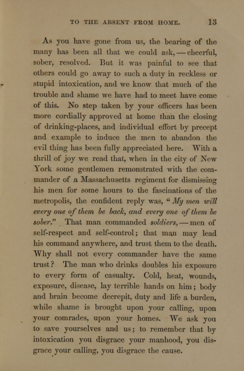 As you have gone from us, the bearing of the many has been all that we could ask, — cheerful, sober, resolved. But it was painful to see that others could go away to such a duty in reckless or stupid intoxication, and we know that much of the trouble and shame we have had to meet have come of this. No step taken by your officers has been more cordially approved at home than the closing of drinking-places, and individual effort by precept and example to induce the men to abandon the evil thing has been fully appreciated here. With a thrill of joy we read that, when in the city of New York some gentlemen remonstrated with the com- mander of a Massachusetts regiment for dismissing his men for some hours to the fascinations of the metropolis, the confident reply was,  My men will every one of them be back, and every one of them be sober. That man commanded soldiers, — men of self-respect and self-control; that man may lead his command anywhere, and trust them to the death. Why shall not every commander have the same trust ? The man who drinks doubles his exposure to every form of casualty. Cold, heat, wounds, exposure, disease, lay terrible hands on him; body and brain become decrepit, duty and life a burden, while shame is brought upon your calling, upon your comrades, upon your homes. We ask you to save yourselves and us; to remember that by intoxication you disgrace your manhood, you dis- grace your calling, you disgrace the cause.