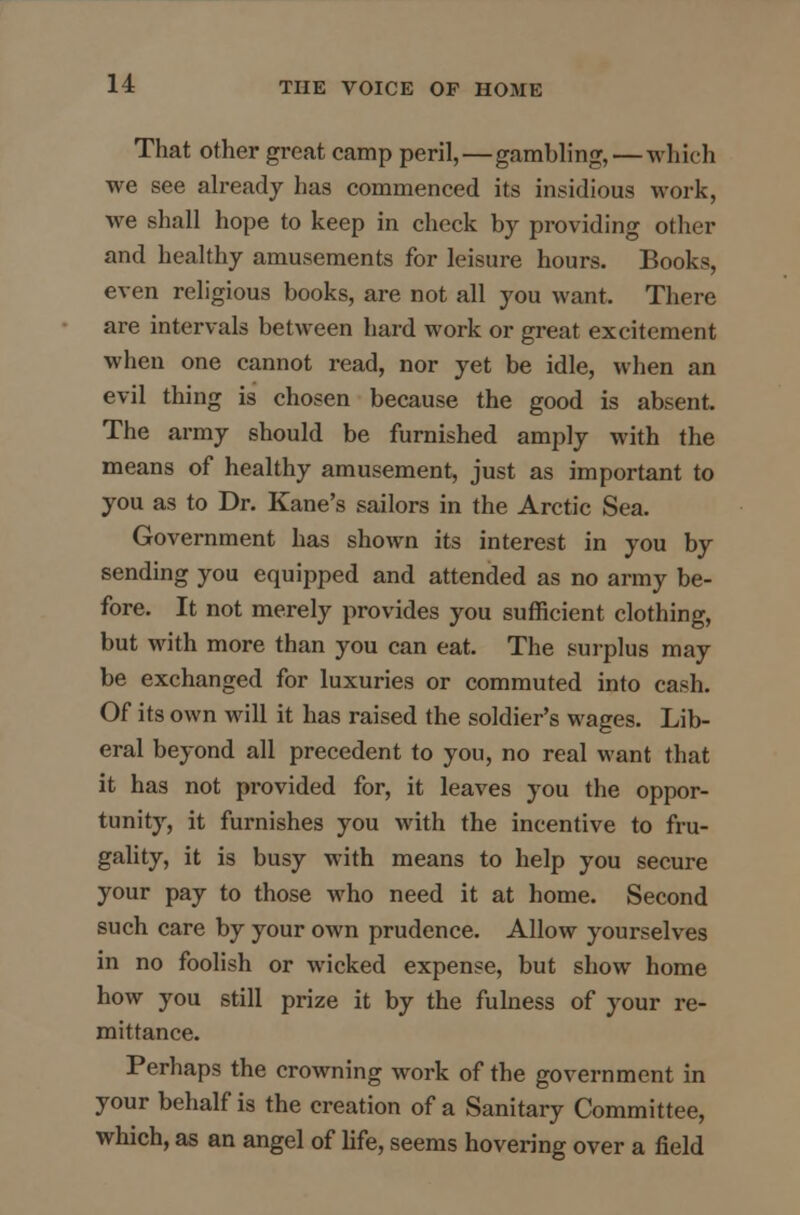 That other great camp peril,—gambling, — which we see already has commenced its insidious work, we shall hope to keep in check by providing other and healthy amusements for leisure hours. Books, even religious books, are not all you want. There are intervals between hard work or great excitement when one cannot read, nor yet be idle, when an evil thing is chosen because the good is absent. The army should be furnished amply with the means of healthy amusement, just as important to you as to Dr. Kane's sailors in the Arctic Sea. Government has shown its interest in you by sending you equipped and attended as no army be- fore. It not merely provides you sufficient clothing, but with more than you can eat. The surplus may be exchanged for luxuries or commuted into cash. Of its own will it has raised the soldier's wages. Lib- eral beyond all precedent to you, no real want that it has not provided for, it leaves you the oppor- tunity, it furnishes you with the incentive to fru- gality, it is busy with means to help you secure your pay to those who need it at home. Second such care by your own prudence. Allow yourselves in no foolish or wicked expense, but show home how you still prize it by the fulness of your re- mittance. Perhaps the crowning work of the government in your behalf is the creation of a Sanitary Committee, which, as an angel of life, seems hovering over a field