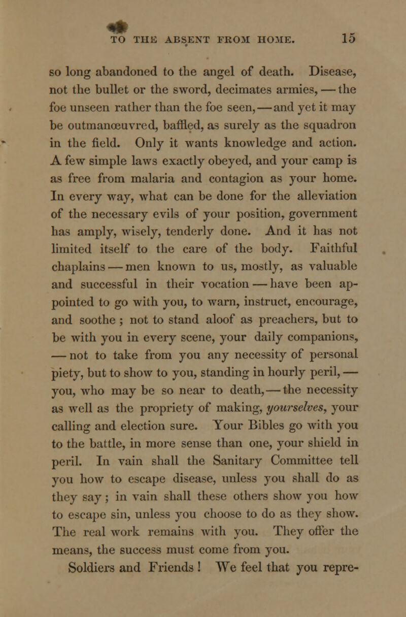 so long abandoned to the angel of death. Disease, not the bullet or the sword, decimates armies, — the foe unseen rather than the foe seen,—and yet it may be outmanoeuvred, baffled, as surely as the squadron in the field. Only it wants knowledge and action. A few simple laws exactly obeyed, and your camp is as free from malaria and contagion as your home. In every way, what can be done for the alleviation of the necessary evils of your position, government has amply, wisely, tenderly done. And it has not limited itself to the care of the body. Faithful chaplains — men known to us, mostly, as valuable and successful in their vocation — have been ap- pointed to go with you, to warn, instruct, encourage, and soothe ; not to stand aloof as preachers, but to be with you in every scene, your daily companions, — not to take from you any necessity of personal piety, but to show to you, standing in hourly peril, — you, who may be so near to death, — the necessity as well as the propriety of making, yourselves, your calling and election sure. Your Bibles go with you to the battle, in more sense than one, your shield in peril. In vain shall the Sanitary Committee tell you how to escape disease, unless you shall do as they say ; in vain shall these others show you how to escape sin, unless you choose to do as they show. The real work remains with you. They offer the means, the success must come from you. Soldiers and Friends ! We feel that you repre-