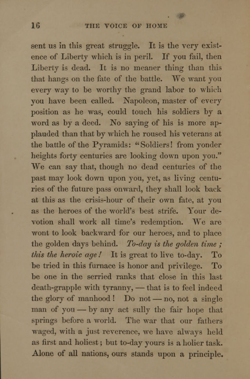 sent us in this great struggle. It is the very exist- ence of Liberty which is in peril. If you fail, then Liberty is dead. It is no meaner thing than this that hangs on the fate of the battle. We want you every way to be worthy the grand labor to which you have been called. Napoleon, master of every position as he was, could touch his soldiers by a word as by a deed. No saying of his is more ap- plauded than that by which he roused his veterans at the battle of the Pyramids:  Soldiers! from yonder heights forty centuries are looking down upon you. We can say that, though no dead centuries of the past may look down upon you, yet, as living centu- ries of the future pass onward, they shall look back at this as the crisis-hour of their own fate, at you as the heroes of the world's best strife. Your de- votion shall work all time's redemption. We are wont to look backward for our heroes, and to place the golden days behind. To-day is the golden time ; this the heroic age ! It is great to live to-day. To be tried in this furnace is honor and privilege. To be one in the serried ranks that close in this last death-grapple with tyranny, — that is to feel indeed the glory of manhood ! Do not — no, not a single man of you — by any act sully the fair hope that springs before a world. The war that our fathers waged, with a just reverence, we have always held as first and holiest; but to-day yours is a holier task. Alone of all nations, ours stands upon a principle.