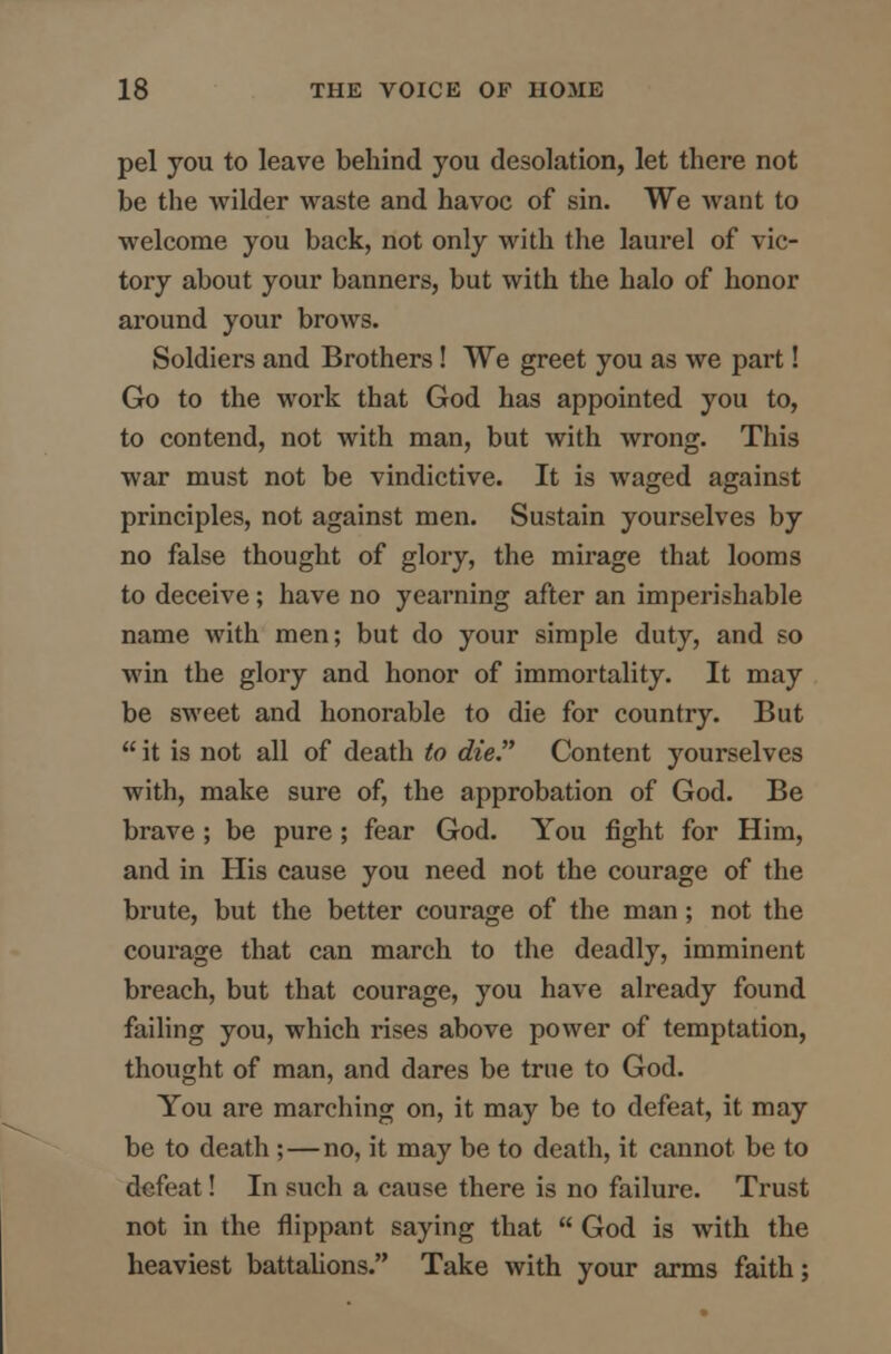 pel you to leave behind you desolation, let there not be the wilder waste and havoc of sin. We want to welcome you back, not only with the laurel of vic- tory about your banners, but with the halo of honor around your brows. Soldiers and Brothers! We greet you as we part! Go to the work that God has appointed you to, to contend, not with man, but with wrong. This war must not be vindictive. It is waged against principles, not against men. Sustain yourselves by no false thought of glory, the mirage that looms to deceive; have no yearning after an imperishable name with men; but do your simple duty, and so win the glory and honor of immortality. It may be sweet and honorable to die for country. But  it is not all of death to die. Content yourselves with, make sure of, the approbation of God. Be brave ; be pure ; fear God. You fight for Him, and in His cause you need not the courage of the brute, but the better courage of the man; not the courage that can march to the deadly, imminent breach, but that courage, you have already found failing you, which rises above power of temptation, thought of man, and dares be true to God. You are marching on, it may be to defeat, it may be to death ; — no, it may be to death, it cannot be to defeat! In such a cause there is no failure. Trust not in the flippant saying that  God is with the heaviest battalions. Take with your arms faith;