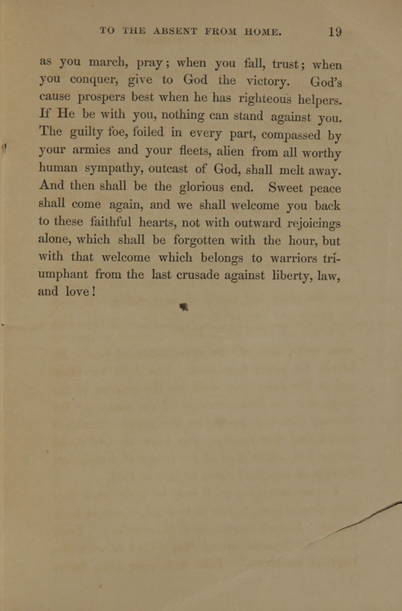 as you march, pray; when you fall, trust; when you conquer, give to God the victory. God's cause prospers best when he has righteous helpers. If He be with you, nothing can stand against you. The guilty foe, foiled in every part, compassed by your armies and your fleets, alien from all worthy human sympathy, outcast of God, shall melt away. And then shall be the glorious end. Sweet peace shall come again, and Ave shall welcome you back to these faithful hearts, not with outward rejoicings alone, which shall be forgotten with the hour, but with that welcome which belongs to warriors tri- umphant from the last crusade against liberty, law, and love!