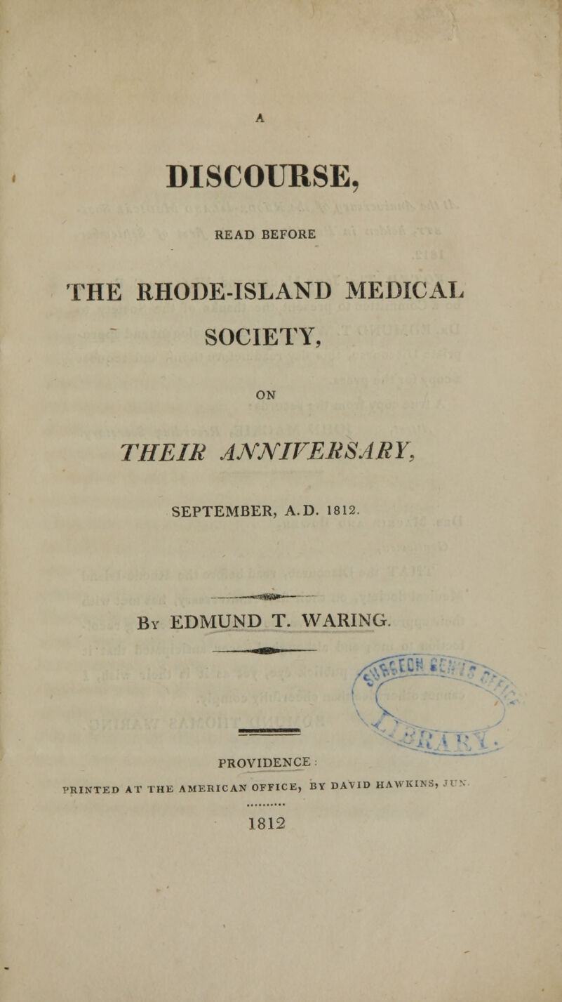 DISCOURSE, READ BEFORE THE RHODE-ISLAND MEDICAL SOCIETY, ON THEIR ANNIVERSARY, SEPTEMBER, A.D. 1812. By EDMUND T. WARING. A' - PROVIDENCE PRINTED AT THE AMERICAN OFFICE, BY DAVID HAWKINS. 1812