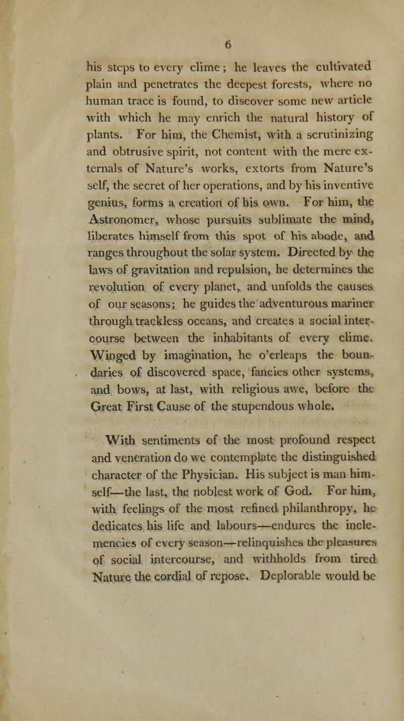 his steps to every clime; he leaves the cultivated plain and penetrates the deepest forests, where no human trace is found, to discover some new article with which he may enrich the natural history of plants. For him, the Chemist, with a scrutinizing and obtrusive spirit, not content with the mere ex- ternals of Nature's works, extorts from Nature's self, the secret of her operations, and by his inventive genius, forms a creation of his own. For him, the Astronomer, whose pursuits sublimate the mind, liberates himself from this spot of his abode, and ranges throughout the solar system. Directed by the laws of gravitation and repulsion, he determines the revolution of every planet, and unfolds the causes of our seasons; he guides the adventurous mariner through trackless oceans, and creates a social inter- course between the inhabitants of every clime. Winged by imagination, he o'erleaps the boun- daries of discovered space, fancies other systems, and bows, at last, with religious awe, before tht Great First Cause of the stupendous whole. With sentiments of the most profound respect and veneration do we contemplate the distinguished character of the Physician. His subject is man him- self—the last, the noblest work of God. For him. with feelings of the most refined philanthropy, he dedicates his life and labours—endures the incle- mencies of every season—relinquishes the pleasures of social intercourse, and withholds from tired Nature the cordial of repose. Deplorable would be