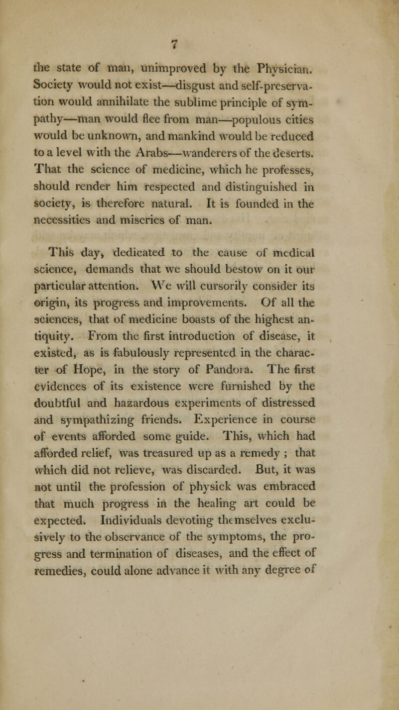 the state of man, unimproved by the Physician. Society would not exist—disgust and self-preserva- tion would annihilate the sublime principle of sym- pathy—man would flee from man—populous cities would be unknown, and mankind would be reduced to a level with the Arabs—wanderers of the deserts. That the science of medicine, which he professes, should render him respected and distinguished in society, is therefore natural. It is founded in the necessities and miseries of man. This day, dedicated to the cause of medical science, demands that we should bestow on it our particular attention. We will cursorily consider its origin^ its progress and improvements. Of all the sciences, that of medicine boasts of the highest an- tiquity. From the first introduction of disease, it existed, as is fabulously represented in the charac- ter of Hope, in the story of Pandoia. The first evidences of its existence were furnished by the doubtful and hazardous experiments of distressed and sympathizing friends. Experience in course of events afforded some guide. This, which had afforded relief, was treasured up as a remedy ; that which did not relieve, was discarded. But, it was not until the profession of physick was embraced that much progress in the healing art could be expected. Individuals devoting themselves exclu- sively to the observance of the symptoms, the pro- gress and termination of diseases, and the effect of remedies, could alone advance it with any degree of