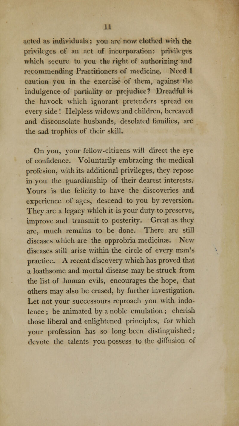 acted as individuals; you are now clothed with the privileges of an act of incorporation: privileges which secure to you the right of authorizing and recommending Practitioners of medicine. Need I caution you in the exercise of them, against the indulgence of partiality or prejudice? Dreadful is the havock which ignorant pretenders spread on every side ! Helpless widows and children, bereaved and disconsolate husbands, desolated families, are the sad trophies of their skill. On you, your fellow-citizens will direct the eye of confidence. Voluntarily embracing the medical profesion, with its additional privileges, they repose in you the guardianship of their dearest interests. Yours is the felicity to have the discoveries and experience of ages, descend to you by reversion. They are a legacy which it is your duty to preserve, improve and transmit to posterity. Great as they are, much remains to be done. There are still diseases which are the opprobria medicinae. New diseases still arise within the circle of every man's practice. A recent discovery which has proved that a loathsome and mortal disease may be struck from the list of human evils, encourages the hope, that others may also be erased, by further investigation. Let not your successours reproach you with indo- lence ; be animated by a noble emulation; cherish those liberal and enlightened principles, for which your profession has so long been distinguished; devote the talents you possess to the diffusion of