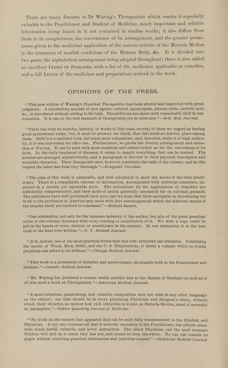 There are many features in Dr Waring's Therapeutics which render it especially valuable to the Practitioner and Student of Medicine, much important and reliable information being found in it not contained in similar works; it also differs from them in its completeness, the convenience of its arrangement, and the greater promi- nence given to the medicinal application of the various articles of the Materia Medica in the treatment of morbid conditions of the Human Body, &c. It is divided into two parts, the alphabetical arrangement being adopted throughout; there is also added an excellent Index of Diseases, with a list of the medicines applicable as remedies, a-nd a full Index of the medicines and preparations noticed in the work. OPINIONS OF THE PRESS.  This new edition of Waring's Practical Therapeutics has been altered and improved with great judgment. A satisfactory account of new agents—chloral, apomorphia, nitrous oxide, carbolic acid, &c, is introduced without adding to its bulk. The additions are made with remarkable skill in con- densation. It is one of the best manuals of therapeutics yet in existence.—Brit. Med. Journal. There has been no scarcity, latterly, of works of this class, several of them we regard as having great professional value ; but, it must be allowed, we think, that this holds no inferior place among them. StillS's is a national book, but much more voluminous; and, therefore, while it is high author- ity, it is less convenient for office use. Furthermore, we prefer the literary arrangement and execu- tion of Waring. It can be used with more readiness and always relied on for the correctness of its facts. In the daily treatment of diseases, it seems to supply everything that can be desired. The articles are arranged alphabetically, and a paragraph is devoted to their physical description and scientific character. Their therapeutic uses, however, constitute the bulk of the volume; and in this respect the labor has been very thorough.—Druggists'1 Circular. The plan of this work is admirable, and well calculated to meet the wants of the busy practi- tioner. There is a remarkable amount of information, accompanied with judicious comments, im- parted in a concise yet agreeable style. The indications for the applications of remedies are sufficiently comprehensive, and their mode of action generally accounted for on rational grounds. The publishers have well performed their part, and we trust that their enterprise in introducing the work to the profession in America may meet with that encouragement which the inherent merits of the treatise itself are entitled to command.—Medical Record. Our admiration, not only for the immense industry of the author, but also of the great practical value of the volume, increases with every reading or consultation of it. We wish a copy could be put in the hands of every student or practitioner in the country. In our estimation it is the best book of the kind ever written.—N. Y. Medical Journal.  It is, indeed, one of the most practical works that has ever attracted our attention. Combining the merits of Wood, Beck, StillC, and the U. S. Dispensatory, it forms a volume which no young- physician can afford to be without.—Chicago Medical Journal. This work is a monument of industry and perseverance, invaluable both to the Practitioner and Student.—Canada Medical Journal.  Mr. Waring has produced a volume which entitles him to the thanks of Students as well as of all who need a work on Therapeutics.—American Medical Journal. A more laborious, painstaking, and valuable composition does not exist in any other language on the subject; one that should be in every practicing Physician and Surgeon's study, without which their libraries, no matter how rich otherwise in works on Materia Medica, must of necessity be incomplete.—Dublin Quarterly Journal of Medicine.  No work on this subject has appeared that can be more fully recommended to the Student and Physician. It not only contains all that is actually necessary to the Practitioner, but affords other- wise, much useful, valuable, and novel instruction. The oldest Physician and the most accurate Student will find in it much that has not, and cannot be seen elsewhere. No one can consult its pages without receiving practical information and judicious counsel.—Richmond Medical Journal