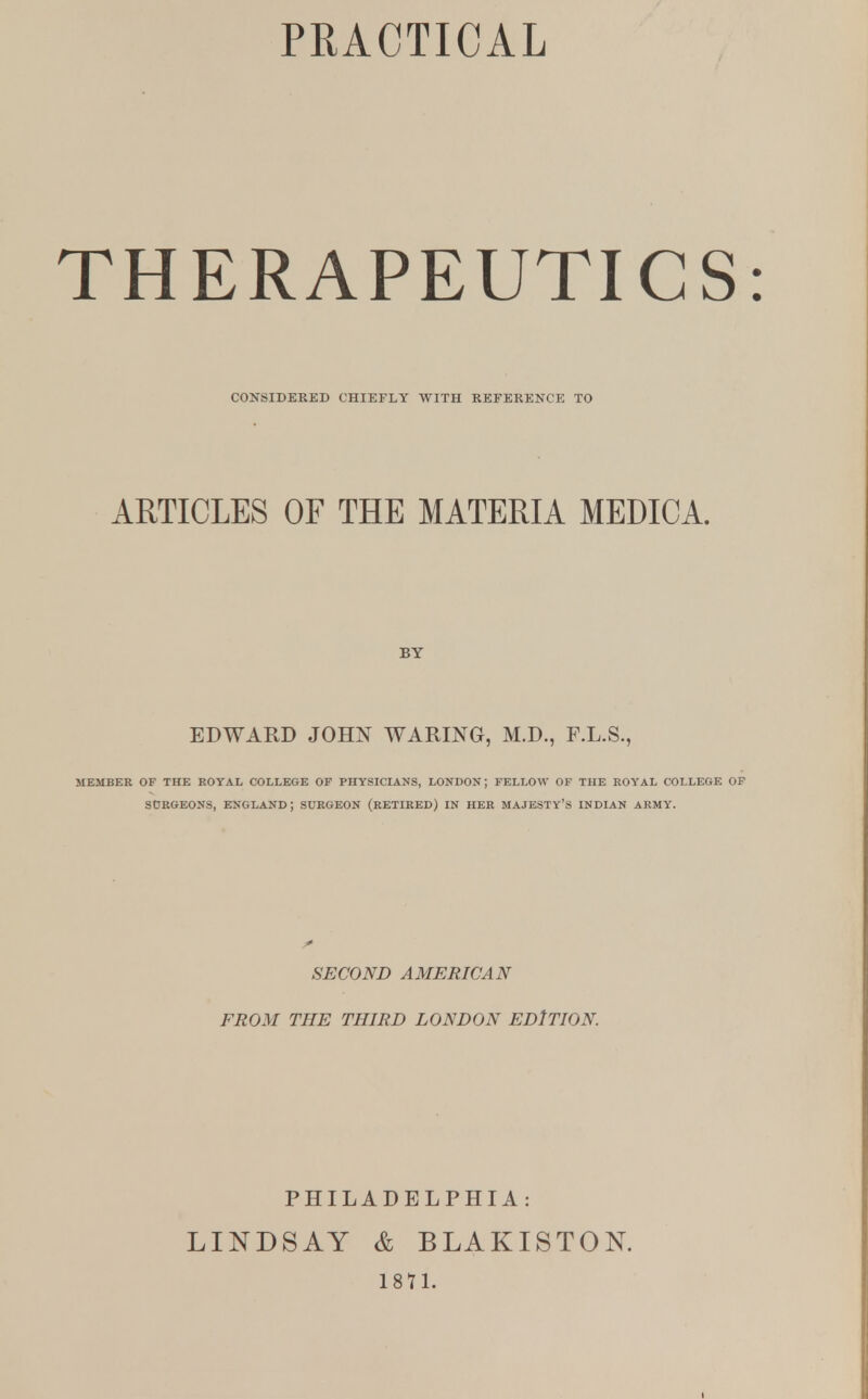 THERAPEUTICS CONSIDERED CHIEFLY WITH REFERENCE TO ARTICLES OF THE MATERIA MEDICA. BY EDWARD JOHN WARING, M.D., F.L.S., MEMBER OF THE ROYAL COLLEGE OF PHYSICIANS, LONDON; FELLOW OF THE ROYAL COLLEGE OF SURGEONS, ENGLAND; SURGEON (RETIRED) IN HER MAJESTY'S INDIAN ARMY. SECOND AMERICAN FROM THE THIRD LONDON EDITION. PHILADELPHIA : LINDSAY & BLAKISTON. 1871.