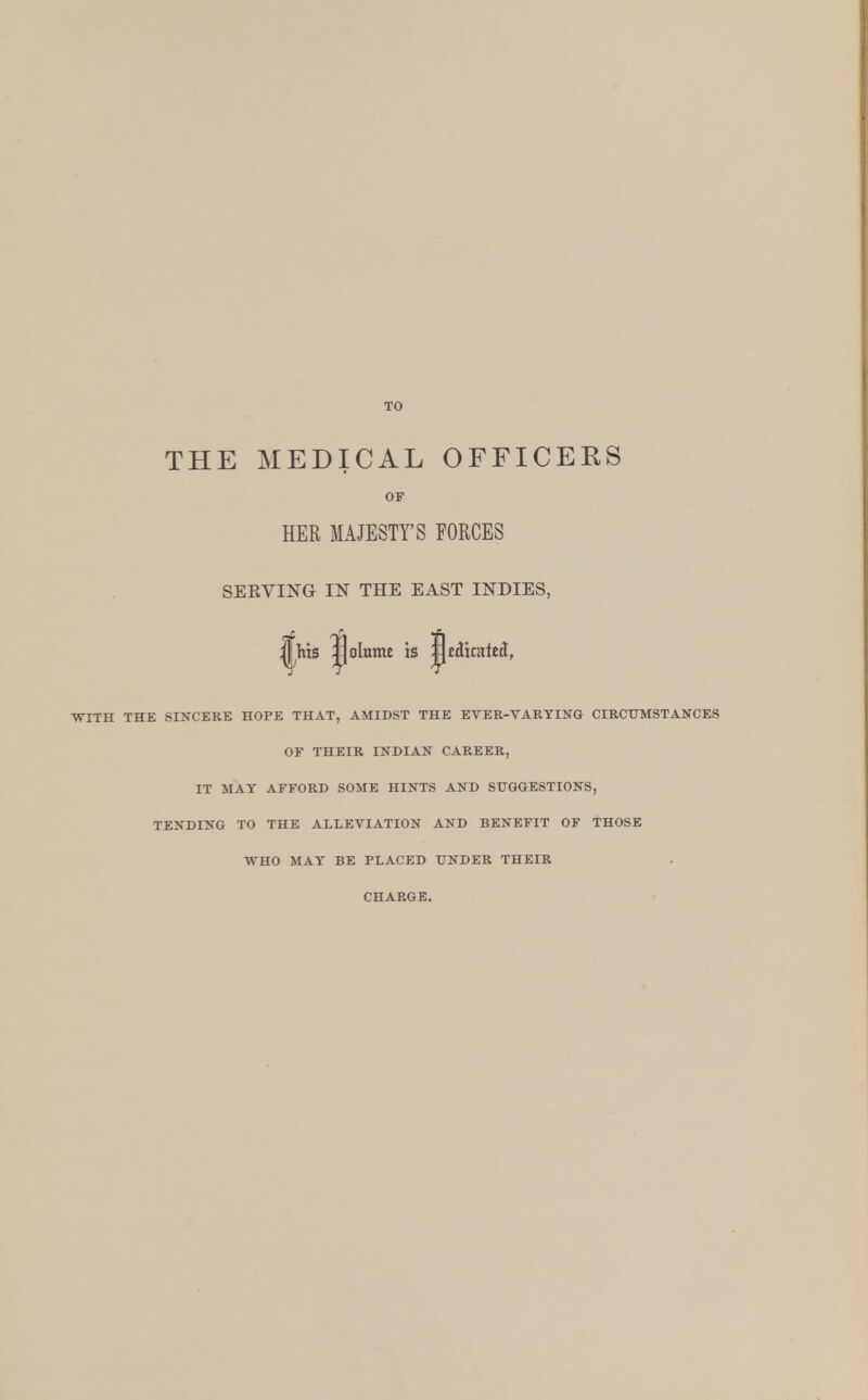 THE MEDICAL OFFICERS OF HER MAJESTY'S FORCES SEKVING IN THE EAST INDIES, ||his |jolnnw is jpedicated, •WITH THE SINCERE HOPE THAT, AMIDST THE EVER-VARYING CIRCUMSTANCES OF THEIR INDIAN CAREER, IT MAY AFFORD SOME HINTS AND SUGGESTIONS, TENDING TO THE ALLEVIATION AND BENEFIT OF THOSE WHO MAY BE PLACED UNDER THEIR CHARGE.