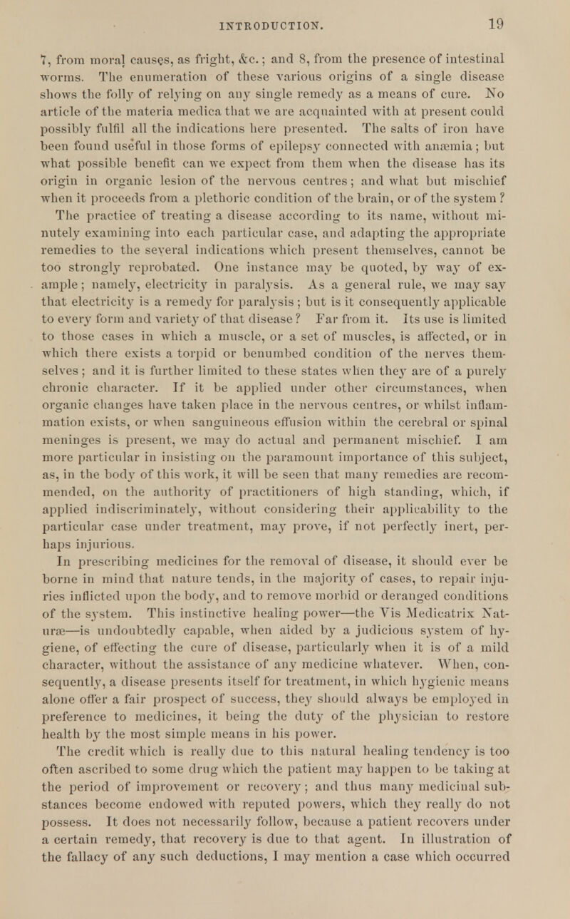 Y, from moral causes, as fright, &c.; and 8, from the presence of intestinal worms. The enumeration of these various origins of a single disease shows the folly of relying on any single remedy as a means of cure. No article of the materia medicathat we are acquainted with at present could possibly fulfil all the indications here presented. The salts of iron have been found useful in those forms of epilepsy connected with anaemia; but what possible benefit can we expect from them when the disease has its origin in organic lesion of the nervous centres ; and what but mischief when it proceeds from a plethoric condition of the brain, or of the system ? The practice of treating a disease according to its name, without mi- nutely examining into each particular case, and adapting the appropriate remedies to the several indications which present themselves, cannot be too strongly reprobated. One instance may be quoted, by way of ex- ample ; namely, electricity in paralysis. As a general rule, we may say that electricity is a remedy for paralysis ; but is it consequently applicable to every form and variety of that disease ? Far from it. Its use is limited to those cases in which a muscle, or a set of muscles, is affected, or in which there exists a torpid or benumbed condition of the nerves them- selves ; and it is further limited to these states when they are of a purely chronic character. If it be applied under other circumstances, when organic changes have taken place in the nervous centres, or whilst inflam- mation exists, or when sanguineous effusion within the cerebral or spinal meninges is present, we may do actual and permanent mischief. I am more particular in insisting on the paramount importance of this subject, as, in the body of this work, it will be seen that many remedies are recom- mended, on the authority of practitioners of high standing, which, if applied indiscriminately, without considering their applicability to the particular case under treatment, may prove, if not perfectly inert, per- haps injurious. In prescribing medicines for the removal of disease, it should ever be borne in mind that nature tends, in the majority of cases, to repair inju- ries inflicted upon the body, and to remove morbid or deranged conditions of the system. This instinctive healing power—the Vis Medicatrix Nat- urae—is undoubtedly capable, when aided by a judicious system of hy- giene, of effecting the cure of disease, particularly when it is of a mild character, without the assistance of any medicine whatever. When, con- sequently, a disease presents itself for treatment, in which hygienic means alone offer a fair prospect of success, they should always be employed in preference to medicines, it being the duty of the physician to restore health by the most simple means in his power. The credit which is really due to this natural healing tendency is too often ascribed to some drug which the patient may happen to be taking at the period of improvement or recovery ; and thus many medicinal sub- stances become endowed with reputed powers, which they really do not possess. It does not necessarily follow, because a patient recovers under a certain remedy, that recovery is due to that agent. In illustration of the fallacy of any such deductions, I may mention a case which occurred