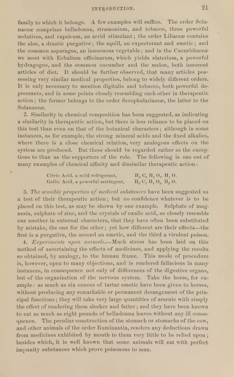 family to which it belongs. A few examples will suffice. The order Sola- naceae comprises belladonna, stramonium, and tobacco, three powerful sedatives, and capsicum, an acrid stimulant; the order Liliaceae contains the aloe, a drastic purgative; the squill, an expectorant and emetic; and the common asparagus, an innocuous vegetable; and in the Cucurbitaceae we meet with Ecbalium officinarum, which yields elaterium, a powerful hydragogue, and the common cucumber and the melon, both innocent articles of diet. It should be farther observed, that manjT articles pos- sessing very similar medical properties, belong to widely different orders. It is only necessary to mention digitalis and tobacco, both powerful de- pressants, and in some points closely resembling each other in therapeutic action ; the former belongs to the order Scrophulariaceae, the latter to the Solanaceae. 2. Similarity in chemical composition has been suggested, as indicating a similarity in therapeutic action, but there is less reliance to be placed on this test than even on that of the botanical characters ; although in some instances, as for example, the strong mineral acids and the fixed alkalies, where there is a close chemical relation, very analogous effects on the S3stem are produced. But these should be regarded rather as the excep- tions to than as the supporters of the rule. The following is one out of many examples of chemical affinity and dissimilar therapeutic action : Citric Acid, a mild refrigerant, H3 C6 H. 07. H2 O. Gallic Acid, a powerful astringent, H3 C7 H:) 05. H2 O. 3. The sensible properties of medical substances have been suggested as a test of their therapeutic action ; but no confidence whatever is to be placed on this test, as may be shown by one example. Sulphate of mag- nesia, sulphate of zinc, and the crystals of oxalic acid, so closely resemble one another in external characters, that they have often been substituted by mistake, the one for the other; yet how different are their effects—the first is a purgative, the second an emetic, and the third a virulent poison. 4. Experiments upon animals.—Much stress has been laid on this method of ascertaining the effects of medicines, and applying the results so obtained, by analog}-, to the human frame. This mode of procedure is, however, open to many objections, and is rendered fallacious in many instances, in consequence not only of differences of the digestive organs, but of the organization of the nervous system. Take the horse, for ex- ample: as much as six ounces of tartar emetic have been given to horses, without producing any remarkable or permanent derangement of the prin- cipal functions; they will take very large quantities of arsenic with simply the effect of rendering them sleeker and fatter; and they have been known to eat as much as eight pounds of belladonna leaves without any ill conse- quence. The peculiar construction of the stomach or stomachs of the cow, and other animals of the order Kuminantia, renders any deductions drawn from medicines exhibited by mouth to them very little to be relied upon ; besides which, it is well known that some animals will eat with perfect impunity substances which prove poisonous to man.