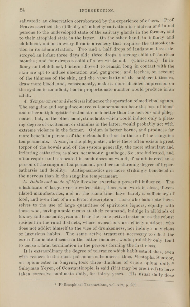 salivated : an observation corroborated by the experience of others. Prof. Graves ascribed the difficulty of inducing salivation in children and in old persons to the undeveloped state of the salivary glands in the former, and to their atrophied state in the latter. On the other hand, in infancy and childhood, opium in every form is a remedy that requires the utmost cau- tion in its administration. Two and a half drops of laudanum have de- stroyed an infant three days old; three drops a strong child of fourteen months; and four drops a child of a few weeks old. (Christison.) In in- fancy and childhood, blisters allowed to remain long in contact with the skin are apt to induce ulceration and gangrene; and leeches, on account of the thinness of the skin, and the vascularity of the subjacent tissues, draw more blood, and, consequently, make a more decided impression on the system in an infant, than a proportionate number would produce in an adult. 4. Temperament and diathesis influence the operation of medicinal agents. The sanguine and sanguineo-nervous temperaments bear the loss of blood and other antiphlogistic treatment much better than the nervous and phleg- matic ; but, on the other hand, stimulants which would induce only a pleas- ing degree of excitement or stimulus in the latter, would probably act with extreme violence in the former. Opium is better borne, and produces far more benefit in persons of the melancholic than in those of the sanguine temperaments. Again, in the phlegmatic, where there often exists a great torpor of the bowels and of the system generally, the more stimulant and irritating cathartics, as aloes, scammony, gamboge, &c, are indicated, and often require to be repeated in such doses as would, if administered to a person of the sanguine temperament, produce an alarming degree of hyper- catharsis and debility. Antispasmodics are more strikingly beneficial in the nervous than in the sanguine temperament. 5. Habits and mode of life likewise exercise a powerful influence. The inhabitants of large, over-crowded cities, those who work in close, ill-ven- tilated manufactories, and at the same time have barely a sufficiency of food, and even that of an inferior description ; those who habituate them- selves to the use of large quantities of spirituous liquors, equally with those who, having ample means at their command, indulge in all kinds of luxury and sensuality, cannot bear the same active treatment as the robust resident in the rural districts, whose avocations are chiefly outdoor, who does not addict himself to the vice of drunkenness, nor indulge in vicious or luxurious habits. The same active treatment necessaiy to effect the cure of an acute disease in the latter instance, would probably only tend to cause a fatal termination in the persons forming the first class. It is extraordinary the degree of tolerance which habit establishes even with respect to the most poisonous substances: thus, Mustapha Shatoor. an opium-eater in Smyrna, took three drachms of crude opium daily * Suleyman Yeyen, of Constantinople, is said (if it may be credited) to have taken corrosive sublimate daily, for thirty years. His usual daily dose * Philosophical Transactions, vol. xix, p. 289.