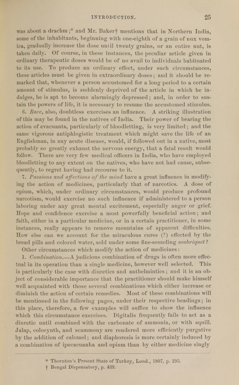 was about a drachm ;* and Mr. Bakerf mentions that in Northern India, some of the inhabitants, beginning with one-eighth of a grain of mix vom- ica, gradually increase the dose until twenty grains, or an entire nut, is taken daily. Of course, in these instances, the peculiar article given in ordinary therapeutic doses would be of no avail to individuals habituated to its use. To produce an ordinary effect, under such circumstances, these articles must be given in extraordinary doses; and it should be re- marked that, whenever a person accustomed for a long period to a certain amount of stimulus, is suddenly deprived of the article in which he in- dulges, he is apt to become alarmingly depressed ; and, in order to sus- tain the powers of life, it is necessary to resume the accustomed stimulus. G. Race, also, doubtless exereises an influence. A striking illustration of this may be found in the natives of India. Their power of bearing the action of evacuants, particularly of bloodletting, is very limited; and the same vigorous antiphlogistic treatment which might save the life of an Englishman, in any acute disease, would, if followed out in a native, most probably so greatly exhaust the nervous energy, that a fatal result would follow. There are very few medical officers in India, who have employed bloodletting to any extent on the natives, who have not had cause, subse- quently, to regret having had recourse to it. T. Passions and affections of the mind have a great influence in modif3*- ing the action of medicines, particularly that of narcotics. A dose of opium, which, under ordinary circumstances, would produce profound narcotism, would exercise no such influence if administered to a person laboring under any great mental excitement, especialljT anger or grief. Hope and confidence exercise a most powerfully beneficial action; and faith, either in a particular medicine, or in a certain practitioner, in some instances, really appears to remove mountains of apparent difficulties. How else can we account for the miraculous cures (?) effected by the bread pills and colored water, sold under some fine-sounding soubriquet? Other circumstances which moclif3r the action of medicines: 1. Combination.—A judicious combination of drugs is often more effec- tual in its operation than a single medicine, however well selected. This is particularly the case with diuretics and anthelmintics; and it is an ob- ject of considerable importance that the practitioner should make himself well acquainted with those several combinations which either increase or diminish the action of certain remedies. Most of these combinations will be mentioned in the following pages, under their respective headings; in this place, therefore, a few examples will suffice to show the influence which this circumstance exercises. Digitalis frequently fails to act as a diuretic until combined with the carbonate of ammonia, or with squill. Jalap, colocynth, and scammony are rendered more efficiently purgative by the addition of calomel; and diaphoresis is more certainly induced by a combination of ipecacuanha and opium than by either medicine singty * Thornton's Present State of Turkey, Lond., 1807, p. 293. f Bengal Dispensatory, p. 439.