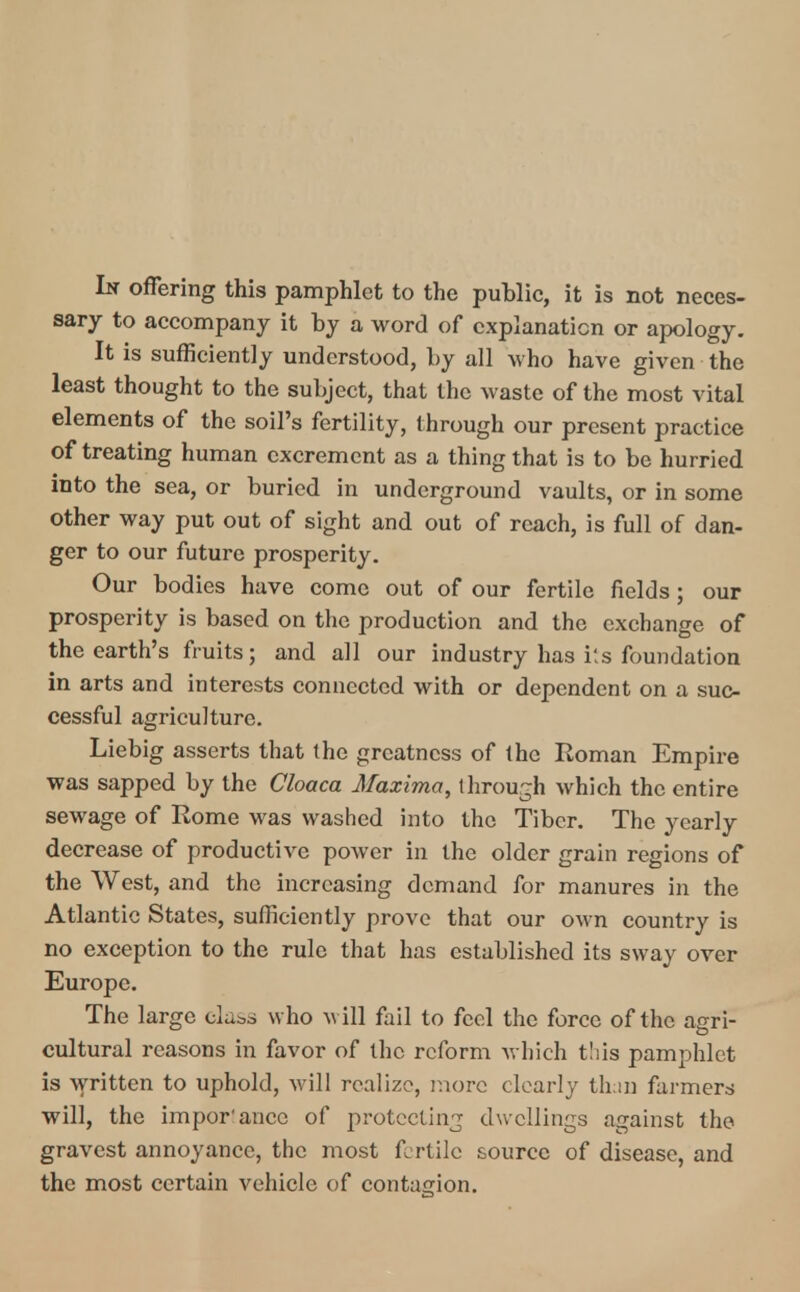 hi offering this pamphlet to the public, it is not neces- sary to accompany it by a word of explanation or apology. It is sufficiently understood, by all who have given the least thought to the subject, that the waste of the most vital elements of the soil's fertility, through our present practice of treating human excrement as a thing that is to be hurried into the sea, or buried in underground vaults, or in some other way put out of sight and out of reach, is full of dan- ger to our future prosperity. Our bodies have come out of our fertile fields ; our prosperity is based on the production and the exchange of the earth's fruits; and all our industry has i!s foundation in arts and interests connected with or dependent on a suc- cessful agriculture. Liebig asserts that (he greatness of Ihc Roman Empire was sapped by the Cloaca Maxima, through which the entire sewage of Rome was washed into the Tiber. The yearly decrease of productive power in the older grain regions of the West, and the increasing demand for manures in the Atlantic States, sufficiently prove that our own country is no exception to the rule that has established its sway over Europe. The large class who will fail to feel the force of the agri- cultural reasons in favor of the reform which this pamphlet is written to uphold, will realize, more clearly than farmers will, the impor'ancc of protecting dwellings against the gravest annoyance, the most fertile source of disease, and the most certain vehicle of contagion.
