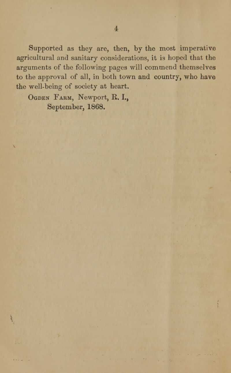 1 Supported as they are, then, by the most imperative agricultural and sanitary considerations, it is hoped that the arguments of the following pages will commend themselves to the approval of all, in both town and country, who have the well-being of society at heart. Ogden Farm, Newport, R. I., September, 1868.