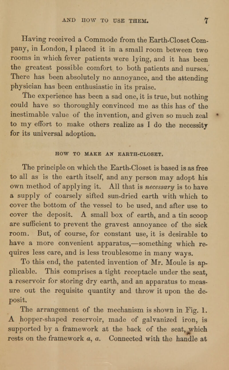 Having received a Commode from the Earth-Closet Com- pany, in London, I placed it in a small room between two rooms in which fever patients were lying, and it has been the greatest possible comfort to both patients and nurses. There has been absolutely no annoyance, and the attending physician has been enthusiastic in its praise. The experience has been a sad one, it is true, but nothing could have so thoroughly convinced me as this has of the inestimable value of the invention, and given so much zeal to my effort to make others realize as I do the necessity for its universal adoption. HOW TO MAKE AN EAKTH-CLOSET. The principle on which the Earth-Closet is based is as free to all as is the earth itself, and any person may adopt his own method of applying it. All that is necessary is to have a supply of coarsely sifted sun-dried earth with which to cover the bottom of the vessel to be used, and after use to cover the deposit. A small box of earth, and a tin scoop are sufficient to prevent the gravest annoyance of the sick room. But, of course, for constant use, it is desirable to have a more convenient apparatus,—something which re- quires less care, and is less troublesome in many ways. To this end, the patented invention of Mr. Moule is ap- plicable. This comprises a tight receptacle under the seat, a reservoir for storing dry earth, and an apparatus to meas- ure out the requisite quantity and throw it upon the de- posit. The arrangement of the mechanism is shown in Fig. 1. A hopper-shaped reservoir, made of galvanized iron, is supported by a framework at the back of the seat, which rests on the framework a, a. Connected with the handle at