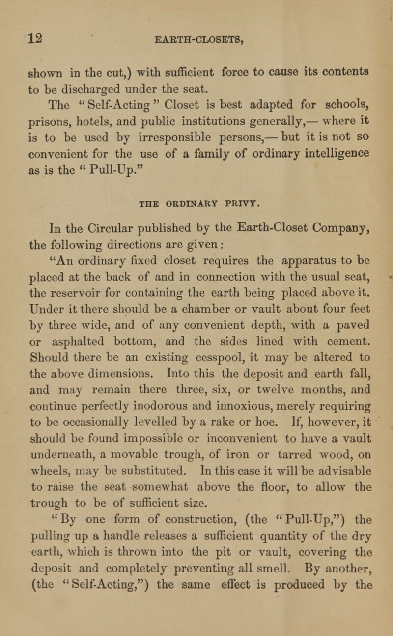 shown in the cut,) with sufficient force to cause its contents to be discharged under the seat. The  Self-Acting Closet is best adapted for schools, prisons, hotels, and public institutions generally,— where it is to be used by irresponsible persons,— but it is not so convenient for the use of a family of ordinary intelligence as is the  Pull-Up. THE ORDINARY PRIVY. In the Circular published by the Earth-Closet Company, the following directions are given : An ordinary fixed closet requires the apparatus to be placed at the back of and in connection with the usual seat, the reservoir for containing the earth being placed above it. Under it there should be a chamber or vault about four feet by three wide, and of any convenient depth, with a paved or asphalted bottom, and the sides lined with cement. Should there be an existing cesspool, it may be altered to the above dimensions. Into this the deposit and earth fall, and may remain there three, six, or twelve months, and continue perfectly inodorous and innoxious, merely requiring to be occasionally levelled by a rake or hoe. If, however, it should be found impossible or inconvenient to have a vault underneath, a movable trough, of iron or tarred wood, on wheels, may be substituted. In this case it will be advisable to raise the seat somewhat above the floor, to allow the trough to be of sufficient size.  By one form of construction, (the  Pull-Up,) the pulling up a handle releases a sufficient quantity of the dry earth, which is thrown into the pit or vault, covering the deposit and completely preventing all smell. By another, (the  Self-Acting,) the same effect is produced by the