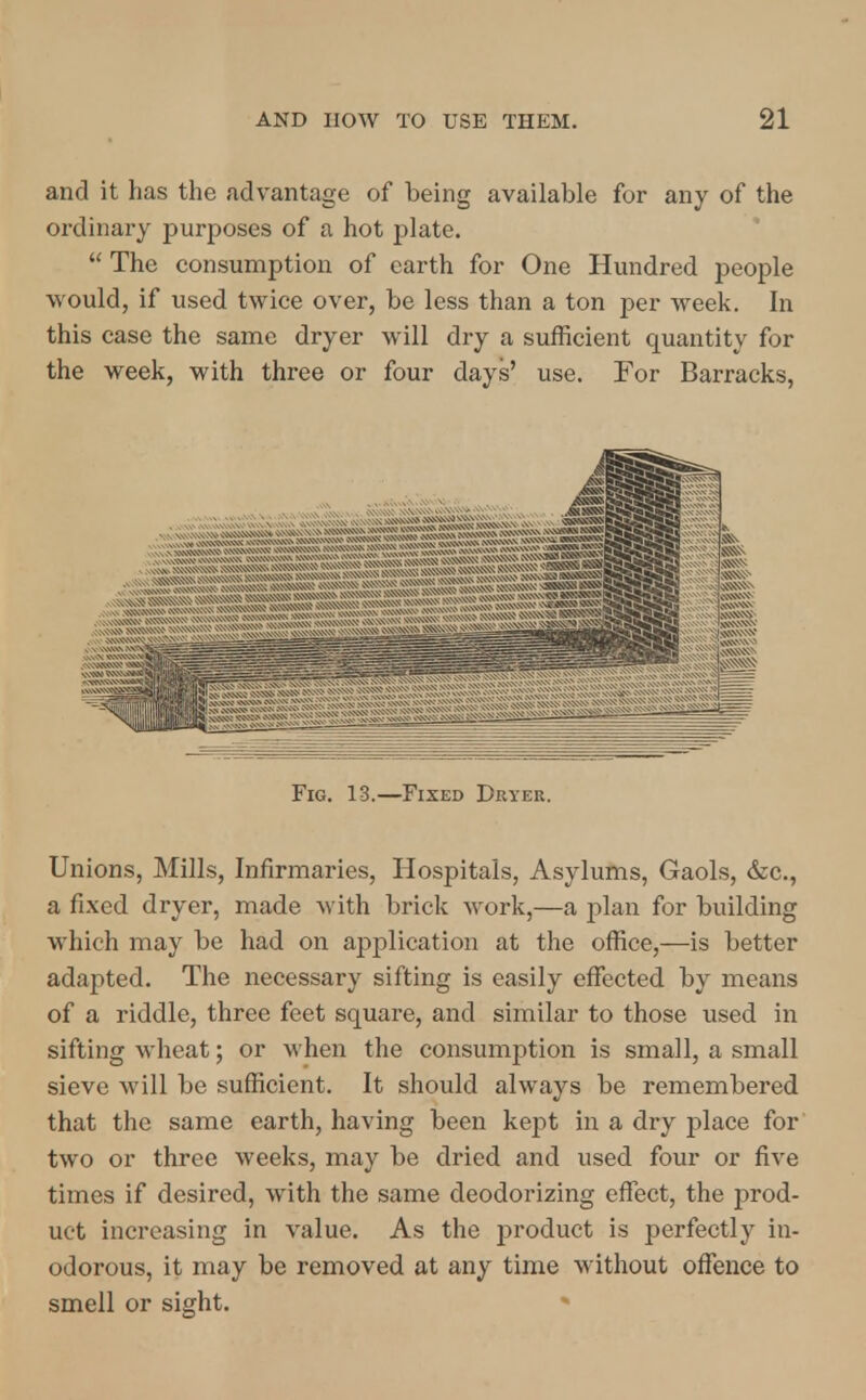 and it has the advantage of being available for any of the ordinary purposes of a hot plate.  The consumption of earth for One Hundred people would, if used twice over, be less than a ton per week. In this case the same dryer will dry a sufficient quantity for the week, with three or four days' use. For Barracks, Fig. 13.—Fixed Dryer. Unions, Mills, Infirmaries, Hospitals, Asylums, Gaols, &c., a fixed dryer, made with brick work,—a plan for building which may be had on application at the office,—is better adapted. The necessary sifting is easily effected by means of a riddle, three feet square, and similar to those used in sifting wheat; or when the consumption is small, a small sieve will be sufficient. It should always be remembered that the same earth, having been kept in a dry place for two or three weeks, may be dried and used four or five times if desired, with the same deodorizing effect, the prod- uct increasing in value. As the product is perfectly in- odorous, it may be removed at any time without offence to smell or sight.