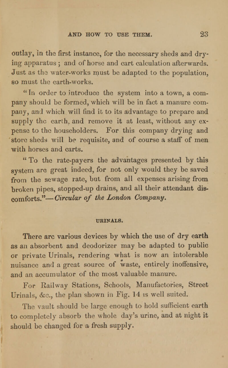 outlay, in the first instance, for the necessary sheds and dry- ing apparatus ; and of horse and cart calculation afterwards. Just a.s the water-works must be adapted to the population, so must the earth-works.  In order to introduce the system into a town, a com- pany should be formed, which will be in fact a manure com- pany, and which will find it to its advantage to prepare and supply the earth, and remove it at least, without any ex- pense to the householders. For this company drying and store sheds will be requisite, and of course a staff of men with horses and carts.  To the rate-payers the advantages presented by this system are great indeed, for not only would they be saved from the sewage rate, but from all expenses arising from broken pipes, stopped-up drains, and all their attendant dis- comforts.—Circular of the London Company. URINALS. There arc various devices by which the use of dry earth as an absorbent and deodorizer may be adapted to public or private Urinals, rendering what is now an intolerable nuisance and a great source of waste, entirely inoffensive, and an accumulator of the most valuable manure. For Railway Stations, Schools, Manufactories, Street Urinals, &c, the plan shown in Fig. 14 is well suited. The vault should be large enough to hold sufficient earth to completely absorb the whole day's urine, and at night it should be changed for a fresh supply.