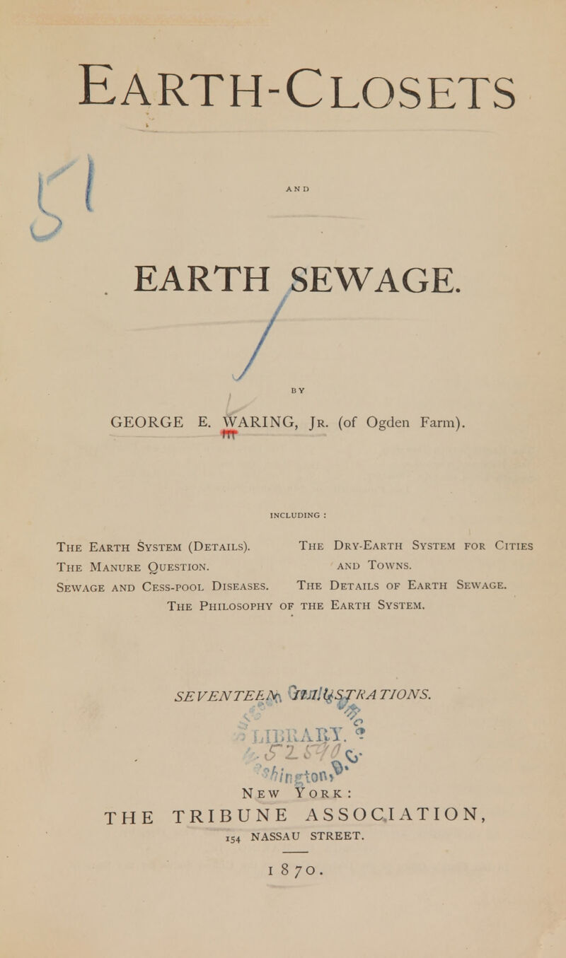 Earth-Closets I AND EARTH SEWAGE. D Y GEORGE E. WARING, Jr. (of Ogden Farm). ITT INCLUDING : The Earth System (Details). The Dry-Earth System for Cities The Manure Question. and Towns. Sewage and Cess-pool Diseases. The Details of Earth Sewage. The Philosophy of the Earth System. SE VEN TEE ;V H< I. L* S TKA TIONS. ; UBUABT. % New York: THE TRIBUNE ASSOCIATION, 154 NASSAU STREET. 187O.